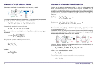 VIGA DE SEÇÃO “T” COM ARMADURA SIMPLES                                                 VIGA DE REÇÃO RETANGULAR COM ARMADURA DUPLA

A análise de uma seção “T” pode ser feita como se indica a seguir:                     Quando se tem, além da armadura de tração As , outra A’s posicionada junto à
                        0,85fcd
                                                                                       borda comprimida, temos uma seção com armadura dupla. Isto é feito para se
                                                                                       conseguir uma seção subarmada sem alterar as dimensões de seção transversal. A
                                                   Rcfd
       Mud                             0,8 x x     Rcwd
                                                                         hf       1    armadura comprimida introduz uma parcela adicional na resultante de compressão,
                                                                                  2
                                                                                       permitindo assim, aumentar a resistência da seção. Vejamos as equações de
                                                                              d
                            εu                                  As
                                                                                       equilíbrio:
                                                 Rsd
                             σ    sd
                                                                                       De Força:         Rsd = Rcd + R’sd
                                                                bw                                                                                A
                                                                                                         As⋅σsd = 0,68⋅b⋅x⋅fcd + c
O problema pode ser equacionado subdividindo a zona comprimida em retângulos
(1 e 2). As resultantes de tensão sobre as partes 1 e 2 valem:
                                                                                       De Momento:       Md = Rcd⋅(d - 0,4⋅x) + R’sd⋅(d - d’)                           B
       Rcfd = 0,85⋅fcd⋅(bf - bw)⋅hf                e      Rcwd = 0,85⋅fcd⋅bw⋅(0,8⋅x)                     Md = 0,68⋅b⋅x⋅fcd⋅(d - 0,4⋅x) + A’s⋅σ’cd⋅(d - d’)

A equação de equilibro de momento fornece:
       Mud = Md = Mcfd + Mcwd = Rcfd⋅(d - hf /2) + Mcwd                                Temos assim duas equações (A e B) e três incógnitas: x, As e A’s (pois as tensões
                                                                                       na armadura depende de x).
Este momento deve ser resistido pela parte 2 que é uma seção retangular bw por         Costuma-se adotar um valor de x, por exemplo x = d/2. Dessa forma podem ser
d, portanto:                                                                           determinadas as armaduras As e A’s como se indica a seguir. As equações A e B
                                                                                       sugerem a decomposição mostrada na figura seguinte:
                                      Mcwd                                                                                                                                  ε
       x = 1,25⋅d⋅ 1-       1-                                                                     b                εc                                      b                   c
                                  0,425⋅bw⋅ d² ⋅fcd                                                                                                                                           d’
                                                                                                                                    0,4x      Rcd                                                     R’ d
                                                                                                                                                                                                       s
                                                                                                         M ud                   x                          A’s   M ud                    x

                                                                                               d                                                       d                                      d- d’
A equação de equilíbrio de força permite escrever:                                                                                  d- 0,4x

                                                                                                                          εu                                                        εu
                                                                                                   As1                                     Rsd1            As2                                     Rsd2
                                                                                                                           σ   sd                                                    σ   sd

       Rcd = Rcfd + Rcwd
       As⋅fyd = Rcfd + Rcwd                                                            Conforme se indica na figura acima, pode ser determinado a primeira parcela do
                                                                                       momento resistente, designada por Mwd:
                                                                                              Mwd = 0,68⋅b⋅x⋅fcd⋅(d - 0,4⋅x)           e        Rsd1 = Mwd /(d - 0,4x)
Portanto
                                                                                       Como σsd = fyd (peça subarmado), tem-se:
              Rcfd + Rcwd
       As =                                                                                   As = Rsd1 /fyd
                  fyd
                                                                                       Assim, fica conhecida a parcela restante do momento resistente:

                                                                                              ∆Md = Md - Mwd



9                                                                                                                                                      Cálculo de Concreto Armado                            10
 