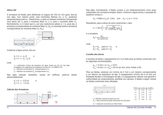 Altura útil                                                                                               Nas lajes, normalmente, a flexão conduz a um dimensionamento como peça
                                                                                                          subarmada com armadura simples. Assim, conforme a figura acima, a equação de
A armadura de flexão será distribuída no largura de 100 cm. Em geral, tem-se                              equilíbrio conduz a
nos vãos, num mesmo ponto, dois momentos fletores (mx e my, positivos)
perpendiculares entre si. Desta forma, a cada um desses momentos corresponde                                      md = 0,68⋅b⋅x⋅fcd⋅(d - 0,4x)           com      md = γc⋅m = 1,4 m
uma altura útil; dx para o momento fletor mx e dy para o momento fletor my.
Normalmente, mx é maior que my; por isso costuma-se adotar dx > dy; para isto, a                          Resultando, para a altura de zona comprimida o valor
armadura correspondente ao momento fletor my (Asy) é colocada sobre a armadura                                                                    md
correspondente ao momento fletor mx (Asx):                                                                       x = 1,25⋅d⋅ 1-          1-
                                                                                                                                              0,425⋅bw⋅ d² ⋅fcd

                                              h dx dv
                                                                                                          e a armadura
                                                                                                                              md
                                                                            v
                                                                                                                  As =
                   100 cm
                                                                        c
                                                                            x
                                                                                                                         fyd ⋅(d-0,4⋅x)

                    Asy
                                                                                                          onde
                    Asx                                                                                           Ad = Asx    para m = mx              e
                                                                                                                  Ad = Asy    para m = my
Conforme a figura acima, tem-se:

                                                                                                          Escolha das barras
        dx = h - c - φx /2            e
        dy = h - c - φx - φy /2                                                                           A escolha da bitola o espaçamento (φ e s) é feita para as bitolas comerciais com
                                                                                                          as seguintes recomendações:
onde
        c = cobrimento mínimo de armadura em lajes, fixado em 0,5 cm nas lajes                                    φmin = 4 mm ≤ φ ≤ φmax = h/10
        protegidas com argamassa de espessura mínima de 1 cm (NBR 6118)                                           smin = 8 mm ≤ s ≤ smax = 20 cm (p/ arm. princ. limitar a 2h)
        φx = diâmetro da armadura Asx correspondente a m x
        φy = diâmefro da armadura Asy correspondente a m y
                                                                                                          Para as bitolas, adota-se um mínimo de 4 mm e um máximo correspondente
Nas lajes maciças               revestidas,       usuais   em        edíficios,        pode-se   adotar   a um décimo da espessura da laje. O espaçamento mínimo de 8 cm tem por
aproximadamente:                                                                                          finalidade facilitar a concretagem da laje, e o espaçamento máximo visa garantir a
                                                                                                          uniformidade de comportamento admitida nos cálculos. A tabela a seguir mostra
        dx = h - c - 0,5 cm               e                                                               as bitolas comerciais mais utilizadas:
        dy = h - c - 1,0 cm
                                                                                                                                100 cm

                                                                                                                                                                              φ (mm)   As1 (cm)   m1 (kg/m)
Cálculo das Armaduras                                                                                            h                                                             4,0      0,125       0,10
                                                           0,85fcd                                                                                                             5,0      0,200       0,16
                            100 cm
                                                                                                                          s
                                                                                                                                                                               6,3      0,315       0,25
                                                                     0,8x
                                                                                R cd
                                                 Md
                                                                                                                                                                               8,0      0,500       0,40
        h d                                                                                                       φ = diâmetro nominal da barra em mm                          10,0     0,800       0,63
                                                                                                                  As1 = área nominal da seção transversal de uma barra
                                                                                R sd
                                                                                                                  m1 = massa de uma barra por metro linear

15                                                                                                                                                                    Cálculo de Concreto Armado              16
 