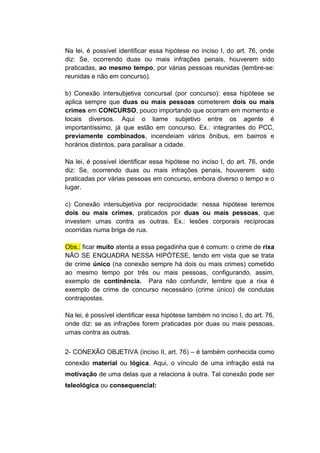 Na lei, é possível identificar essa hipótese no inciso I, do art. 76, onde
diz: Se, ocorrendo duas ou mais infrações penais, houverem sido
praticadas, ao mesmo tempo, por várias pessoas reunidas (lembre-se:
reunidas e não em concurso).
b) Conexão intersubjetiva concursal (por concurso): essa hipótese se
aplica sempre que duas ou mais pessoas cometerem dois ou mais
crimes em CONCURSO, pouco importando que ocorram em momento e
locais diversos. Aqui o liame subjetivo entre os agente é
importantíssimo, já que estão em concurso. Ex.: integrantes do PCC,
previamente combinados, incendeiam vários ônibus, em bairros e
horários distintos, para paralisar a cidade.
Na lei, é possível identificar essa hipótese no inciso I, do art. 76, onde
diz: Se, ocorrendo duas ou mais infrações penais, houverem sido
praticadas por várias pessoas em concurso, embora diverso o tempo e o
lugar.
c) Conexão intersubjetiva por reciprocidade: nessa hipótese teremos
dois ou mais crimes, praticados por duas ou mais pessoas, que
investem umas contra as outras. Ex.: lesões corporais recíprocas
ocorridas numa briga de rua.
Obs.: ficar muito atenta a essa pegadinha que é comum: o crime de rixa
NÃO SE ENQUADRA NESSA HIPÓTESE, tendo em vista que se trata
de crime único (na conexão sempre há dois ou mais crimes) cometido
ao mesmo tempo por três ou mais pessoas, configurando, assim,
exemplo de continência. Para não confundir, lembre que a rixa é
exemplo de crime de concurso necessário (crime único) de condutas
contrapostas.
Na lei, é possível identificar essa hipótese também no inciso I, do art. 76,
onde diz: se as infrações forem praticadas por duas ou mais pessoas,
umas contra as outras.
2- CONEXÃO OBJETIVA (inciso II, art. 76) – é também conhecida como
conexão material ou lógica. Aqui, o vínculo de uma infração está na
motivação de uma delas que a relaciona à outra. Tal conexão pode ser
teleológica ou consequencial:
 