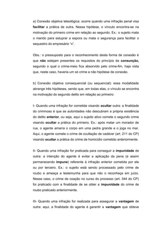 a) Conexão objetiva teleológica: ocorre quando uma infração penal visa
facilitar a prática de outra. Nessa hipótese, o vínculo encontra-se na
motivação do primeiro crime em relação ao segundo. Ex.: o sujeito mata
o marido para estuprar a espora ou mata o segurança para facilitar o
sequestro do empresário “x”.
Obs.: o pressuposto para o reconhecimento desta forma de conexão é
que não estejam presentes os requisitos do princípio da consunção,
segundo o qual o crime-meio fica absorvido pelo crime-fim, haja vista
que, neste caso, haveria um só crime e não hipótese de conexão.
b) Conexão objetiva consequencial (ou sequencial): essa modalidade
abrange três hipóteses, sendo que, em todas elas, o vínculo se encontra
na motivação do segundo delito em relação ao primeiro:
I- Quando uma infração for cometida visando ocultar outra: a finalidade
do criminoso é que as autoridades não descubram a própria existência
do delito anterior, ou seja, aqui o sujeito ativo comete o segundo crime
visando ocultar a prática do primeiro. Ex.: após matar um morador de
rua, o agente amarra o corpo em uma pedra grande e o joga no mar.
Aqui, o agente comete o crime de ocultação de cadáver (art. 211 do CP)
visando ocultar a prática do crime de homicídio cometido anteriormente.
II- Quando uma infração for praticada para conseguir a impunidade de
outra: a intenção do agente é evitar a aplicação da pena (e assim
permanecendo impune) referente à infração anterior cometida por ele
ou por terceiro. Ex.: o sujeito está sendo processado pelo crime de
roubo e ameaça a testemunha para que não o reconheça em juízo.
Nesse caso, o crime de coação no curso do processo (art. 344 do CP)
foi praticado com a finalidade de se obter a impunidade do crime de
roubo praticado anteriormente.
III- Quando uma infração for realizada para assegurar a vantagem de
outra: aqui, a finalidade do agente é garantir a vantagem que obteve
 