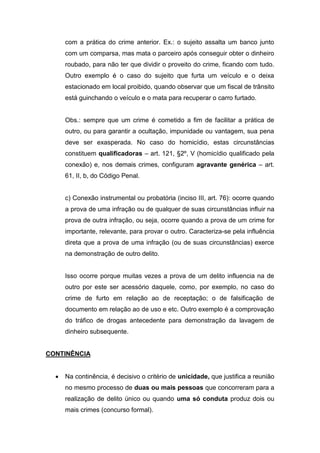 com a prática do crime anterior. Ex.: o sujeito assalta um banco junto
com um comparsa, mas mata o parceiro após conseguir obter o dinheiro
roubado, para não ter que dividir o proveito do crime, ficando com tudo.
Outro exemplo é o caso do sujeito que furta um veículo e o deixa
estacionado em local proibido, quando observar que um fiscal de trânsito
está guinchando o veículo e o mata para recuperar o carro furtado.
Obs.: sempre que um crime é cometido a fim de facilitar a prática de
outro, ou para garantir a ocultação, impunidade ou vantagem, sua pena
deve ser exasperada. No caso do homicídio, estas circunstâncias
constituem qualificadoras – art. 121, §2º, V (homicídio qualificado pela
conexão) e, nos demais crimes, configuram agravante genérica – art.
61, II, b, do Código Penal.
c) Conexão instrumental ou probatória (inciso III, art. 76): ocorre quando
a prova de uma infração ou de qualquer de suas circunstâncias influir na
prova de outra infração, ou seja, ocorre quando a prova de um crime for
importante, relevante, para provar o outro. Caracteriza-se pela influência
direta que a prova de uma infração (ou de suas circunstâncias) exerce
na demonstração de outro delito.
Isso ocorre porque muitas vezes a prova de um delito influencia na de
outro por este ser acessório daquele, como, por exemplo, no caso do
crime de furto em relação ao de receptação; o de falsificação de
documento em relação ao de uso e etc. Outro exemplo é a comprovação
do tráfico de drogas antecedente para demonstração da lavagem de
dinheiro subsequente.
CONTINÊNCIA
 Na continência, é decisivo o critério de unicidade, que justifica a reunião
no mesmo processo de duas ou mais pessoas que concorreram para a
realização de delito único ou quando uma só conduta produz dois ou
mais crimes (concurso formal).
 