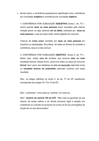  Sendo assim, a continência apresenta-se classificada como: continência
por cumulação subjetiva e continência por cumulação objetiva.
1- CONTINÊNCIA POR CUMULAÇÃO SUBJETIVA (inciso I, art. 77) –
ocorre quando duas ou mais pessoas forem acusadas pela mesma
infração penal, ou seja, teremos um só delito, praticado por duas ou
mais pessoas, e que por essa razão, serão julgadas em conjunto.
Trata-se de crime único cometido por duas ou mais pessoas em
coautoria ou participação. Na prática, de todas as formas de conexão e
continência, essa é a mais comum.
2- CONTINÊNCIA POR CUMULAÇÃO OBJETIVA (inciso II, art. 77) –
Neste caso, existe uma só conduta, que provoca dois ou mais
resultados lesivos. Dessa forma, ocorre em todos os casos de concurso
formal, bem como nas hipóteses de erro na execução (aberratio ictus)
ou resultado diverso do pretendido (aberratio criminis) com duplo
resultado.
Obs.: os artigos referidos no inciso II, do art. 77 do CP, atualmente
corresponde aos artigos 70, 73 e 74 do CP.
Obs¹.: continente = uma coisa só. Lembrar: um crime só.
Obs².: lembrar da súmula 704 do STF: “Não viola as garantias do juiz
natural, da ampla defesa e do devido processo legal a atração por
continência ou conexão do processo do corréu ao for por prerrogativa de
função de um dos denunciados”.
 