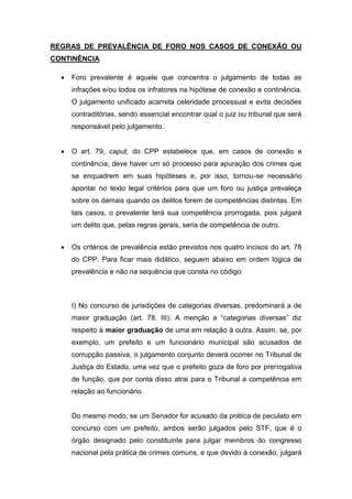 REGRAS DE PREVALÊNCIA DE FORO NOS CASOS DE CONEXÃO OU
CONTINÊNCIA
 Foro prevalente é aquele que concentra o julgamento de todas as
infrações e/ou todos os infratores na hipótese de conexão e continência.
O julgamento unificado acarreta celeridade processual e evita decisões
contraditórias, sendo essencial encontrar qual o juiz ou tribunal que será
responsável pelo julgamento.
 O art. 79, caput, do CPP estabelece que, em casos de conexão e
continência, deve haver um só processo para apuração dos crimes que
se enquadrem em suas hipóteses e, por isso, tornou-se necessário
apontar no texto legal critérios para que um foro ou justiça prevaleça
sobre os demais quando os delitos forem de competências distintas. Em
tais casos, o prevalente terá sua competência prorrogada, pois julgará
um delito que, pelas regras gerais, seria de competência de outro.
 Os critérios de prevalência estão previstos nos quatro incisos do art. 78
do CPP. Para ficar mais didático, seguem abaixo em ordem lógica de
prevalência e não na sequência que consta no código:
I) No concurso de jurisdições de categorias diversas, predominará a de
maior graduação (art. 78, III): A menção a “categorias diversas” diz
respeito à maior graduação de uma em relação à outra. Assim, se, por
exemplo, um prefeito e um funcionário municipal são acusados de
corrupção passiva, o julgamento conjunto deverá ocorrer no Tribunal de
Justiça do Estado, uma vez que o prefeito goza de foro por prerrogativa
de função, que por conta disso atrai para o Tribunal a competência em
relação ao funcionário.
Do mesmo modo, se um Senador for acusado da prática de peculato em
concurso com um prefeito, ambos serão julgados pelo STF, que é o
órgão designado pelo constituinte para julgar membros do congresso
nacional pela prática de crimes comuns, e que devido à conexão, julgará
 