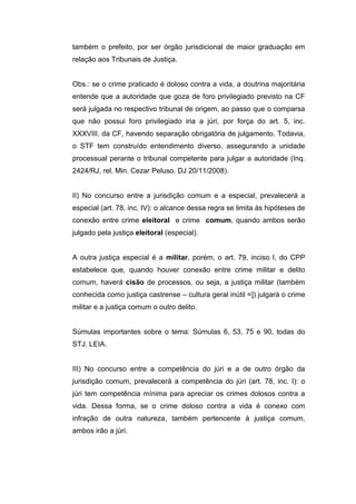 também o prefeito, por ser órgão jurisdicional de maior graduação em
relação aos Tribunais de Justiça.
Obs.: se o crime praticado é doloso contra a vida, a doutrina majoritária
entende que a autoridade que goza de foro privilegiado previsto na CF
será julgada no respectivo tribunal de origem, ao passo que o comparsa
que não possui foro privilegiado iria a júri, por força do art. 5, inc.
XXXVIII, da CF, havendo separação obrigatória de julgamento. Todavia,
o STF tem construído entendimento diverso, assegurando a unidade
processual perante o tribunal competente para julgar a autoridade (Inq.
2424/RJ, rel. Min. Cezar Peluso. DJ 20/11/2008).
II) No concurso entre a jurisdição comum e a especial, prevalecerá a
especial (art. 78, inc. IV): o alcance dessa regra se limita às hipóteses de
conexão entre crime eleitoral e crime comum, quando ambos serão
julgado pela justiça eleitoral (especial).
A outra justiça especial é a militar, porém, o art. 79, inciso I, do CPP
estabelece que, quando houver conexão entre crime militar e delito
comum, haverá cisão de processos, ou seja, a justiça militar (também
conhecida como justiça castrense – cultura geral inútil =]) julgará o crime
militar e a justiça comum o outro delito.
Súmulas importantes sobre o tema: Súmulas 6, 53, 75 e 90, todas do
STJ. LEIA.
III) No concurso entre a competência do júri e a de outro órgão da
jurisdição comum, prevalecerá a competência do júri (art. 78, inc. I): o
júri tem competência mínima para apreciar os crimes dolosos contra a
vida. Dessa forma, se o crime doloso contra a vida é conexo com
infração de outra natureza, também pertencente à justiça comum,
ambos irão a júri.
 