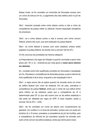 Desse modo, se for cometido um homicídio de Sorocaba conexo com
um crime de tortura em Itu, o julgamento dos dois delitos será no júri de
Sorocaba.
Obs¹.: havendo conexão entre crime doloso contra a vida e crime de
competência da justiça militar ou eleitoral, haverá separação obrigatória
de processos.
Obs².: se o crime doloso contra a vida é conexo com crime comum
federal, ambos irão a júri, que será realizado na justiça federal.
Obs³.: se crime federal é conexo com outro estadual, ambos serão
julgados na justiça federal, de acordo com a súmula 122 do STJ.
IV) No concurso de jurisdições da mesma categoria:
a) Preponderará a do lugar da infração à qual for cominada a pena mais
grave (art. 78, II, a) – entende-se por mais grave a maior pena máxima
em abstrato.
Ex.: conexão entre furto qualificado cometido em Sorocaba e receptação
em Itu. Prevalece a competência de Sorocaba porque a pena máxima do
furto qualificado é de 8 anos, enquanto a da receptação é de 4.
Obs¹.: a regra acima não se aplica quando há conexão entre um crime
da esfera federal com outro da estadual. Em tal caso, prevalece a
competência da justiça federal, ainda que o crime de sua esfera tenha
pena inferior ao da estadual, posto que a competência da JF é
determinada pela CF (o que não ocorre com os da esfera estadual) e
não pode ser afastada por regra do CPP. A esse respeito, existe a
súmula 122 do STJ – LEIA.
Obs².: Se for cometido um crime de aborto com consentimento da
gestante em curitiba (1 a 4 anos de reclusão), conexo com um roubo em
londrina (4 a 10 anos), prevalece a competência do júri de Curitiba, pois
a competência do tribunal do júri prevalece quando há conexão com
outro crime comum da esfera estadual, ainda que tenha pena maior.
 