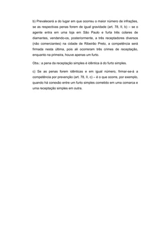 b) Prevalecerá a do lugar em que ocorreu o maior número de infrações,
se as respectivas penas forem de igual gravidade (art. 78, II, b) – se o
agente entra em uma loja em São Paulo e furta três colares de
diamantes, vendendo-os, posteriormente, a três receptadores diversos
(não comerciantes) na cidade de Ribeirão Preto, a competência será
firmada nesta última, pois ali ocorreram três crimes de receptação,
enquanto na primeira, houve apenas um furto.
Obs.: a pena da receptação simples é idêntica à do furto simples.
c) Se as penas forem idênticas e em igual número, firmar-se-á a
competência por prevenção (art. 78, II, c) – é o que ocorre, por exemplo,
quando há conexão entre um furto simples cometido em uma comarca e
uma receptação simples em outra.
 