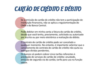 CARTÃO DE CRÉDITO E DÉBITO
Se a emissão do cartão de crédito não tem a participação de
instituição financeira, não se aplica a regulamentação do
CMN e do Banco Central.
Pode debitar em minha conta a fatura do cartão de crédito,
desde que você tenha, previamente, solicitado ou autorizado
por escrito ou por meio eletrônico a realização do débito.
O contrato de cartão de crédito pode ser cancelado a
qualquer momento. No entanto, é importante salientar que o
cancelamento do contrato de cartão de crédito não quita ou
extingue dívidas pendentes.
Os bancos só podem cobrar cinco tarifas referentes à
prestação de serviços de cartão de crédito: anuidade,
emissão de segunda via do cartão, tarifa para uso na função
saque.
 