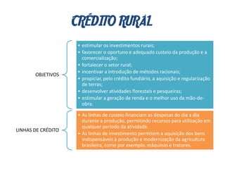 CRÉDITO RURAL
OBJETIVOS
• estimular os investimentos rurais;
• favorecer o oportuno e adequado custeio da produção e a
comercialização;
• fortalecer o setor rural;
• incentivar a introdução de métodos racionais;
• propiciar, pelo crédito fundiário, a aquisição e regularização
de terras;
• desenvolver atividades florestais e pesqueiras;
• estimular a geração de renda e o melhor uso da mão-de-
obra.
LINHAS DE CRÉDITO
• As linhas de custeio financiam as despesas do dia a dia
durante a produção, permitindo recursos para utilização em
qualquer período da atividade.
• As linhas de investimento permitem a aquisição dos bens
indispensáveis à produção e modernização da agricultura
brasileira, como por exemplo, máquinas e tratores.
 