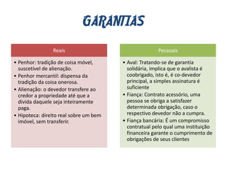 GARANTIAS
Reais
• Penhor: tradição de coisa móvel,
suscetível de alienação.
• Penhor mercantil: dispensa da
tradição da coisa onerosa.
• Alienação: o devedor transfere ao
credor a propriedade até que a
dívida daquele seja inteiramente
paga.
• Hipoteca: direito real sobre um bem
imóvel, sem transferir.
Pessoais
• Aval: Tratando-se de garantia
solidária, implica que o avalista é
coobrigado, isto é, é co-devedor
principal, a simples assinatura é
suficiente
• Fiança: Contrato acessório, uma
pessoa se obriga a satisfazer
determinada obrigação, caso o
respectivo devedor não a cumpra.
• Fiança bancária: É um compromisso
contratual pelo qual uma instituição
financeira garante o cumprimento de
obrigações de seus clientes
 