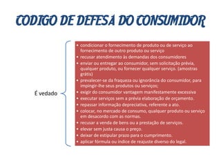 CODIGO DE DEFESA DO CONSUMIDOR
É vedado
• condicionar o fornecimento de produto ou de serviço ao
fornecimento de outro produto ou serviço
• recusar atendimento às demandas dos consumidores
• enviar ou entregar ao consumidor, sem solicitação prévia,
qualquer produto, ou fornecer qualquer serviço. (amostras
grátis)
• prevalecer-se da fraqueza ou ignorância do consumidor, para
impingir-lhe seus produtos ou serviços;
• exigir do consumidor vantagem manifestamente excessiva
• executar serviços sem a prévia elaboração de orçamento.
• repassar informação depreciativa, referente a ato.
• colocar, no mercado de consumo, qualquer produto ou serviço
em desacordo com as normas.
• recusar a venda de bens ou a prestação de serviços.
• elevar sem justa causa o preço.
• deixar de estipular prazo para o cumprimento.
• aplicar fórmula ou índice de reajuste diverso do legal.
 