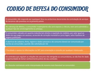 CODIGO DE DEFESA DO CONSUMIDOR
O consumidor não responde por quaisquer ônus ou acréscimos decorrentes da contratação de serviços
de terceiros não previstos no orçamento prévio.
Na cobrança de débitos, o consumidor inadimplente não será exposto a ridículo, nem será submetido a
qualquer tipo de constrangimento ou ameaça.
O consumidor cobrado em quantia indevida tem direito à repetição do indébito, por valor igual ao
dobro do que pagou em excesso, acrescido de correção monetária e juros legais, salvo hipótese de
engano justificável.
A abertura de cadastro, ficha, registro e dados pessoais e de consumo deverá ser comunicada por
escrito ao consumidor, quando não solicitada por ele
É facultado o acesso às informações no SPC para orientação e consulta por qualquer interessado.
Os contratos que regulam as relações de consumo não obrigarão os consumidores, se não lhes for dada
à oportunidade de tomar conhecimento prévio de seu conteúdo.
As cláusulas contratuais serão interpretadas de maneira mais favorável ao consumidor.
 