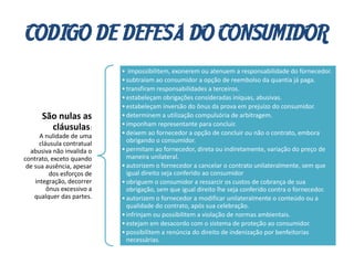 CODIGO DE DEFESA DO CONSUMIDOR
São nulas as
cláusulas:
A nulidade de uma
cláusula contratual
abusiva não invalida o
contrato, exceto quando
de sua ausência, apesar
dos esforços de
integração, decorrer
ônus excessivo a
qualquer das partes.
• impossibilitem, exonerem ou atenuem a responsabilidade do fornecedor.
•subtraiam ao consumidor a opção de reembolso da quantia já paga.
•transfiram responsabilidades a terceiros.
•estabeleçam obrigações consideradas iníquas, abusivas.
•estabeleçam inversão do ônus da prova em prejuízo do consumidor.
•determinem a utilização compulsória de arbitragem.
•imponham representante para concluir.
•deixem ao fornecedor a opção de concluir ou não o contrato, embora
obrigando o consumidor.
•permitam ao fornecedor, direta ou indiretamente, variação do preço de
maneira unilateral.
•autorizem o fornecedor a cancelar o contrato unilateralmente, sem que
igual direito seja conferido ao consumidor
•obriguem o consumidor a ressarcir os custos de cobrança de sua
obrigação, sem que igual direito lhe seja conferido contra o fornecedor.
•autorizem o fornecedor a modificar unilateralmente o conteúdo ou a
qualidade do contrato, após sua celebração.
•infrinjam ou possibilitem a violação de normas ambientais.
•estejam em desacordo com o sistema de proteção ao consumidor.
•possibilitem a renúncia do direito de indenização por benfeitorias
necessárias.
 