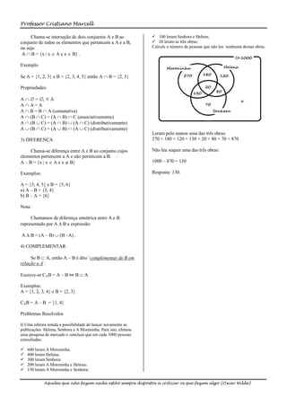 Professor Cristiano Marcell

     Chama-se interseção de dois conjuntos A e B ao              100 leram Senhora e Helena;
conjunto de todos os elementos que pertencem a A e a B,          20 leram as três obras;
ou seja:                                                        Calcule o número de pessoas que não leu nenhuma dessas obras.
 A  B = {x | x  A e x  B} .

Exemplo

Se A = {1, 2, 3} e B = {2, 3, 4, 5} então A  B = {2, 3}

Propriedades:

A   = ,  A
AA=A
A  B = B  A (comutativa)
A  (B  C) = (A  B)  C (associativamente)
A  (B  C) = (A  B)  (A  C) (distributivamente)
A  (B  C) = (A  B)  (A  C) (distributivamente)
                                                                Leram pelo menos uma das três obras:
3) DIFERENÇA                                                    270 + 180 + 120 + 130 + 20 + 80 + 70 = 870

     Chama-se diferença entre A e B ao conjunto cujos           Não leu sequer uma das três obras:
elementos pertencem a A e não pertencem a B.
A – B = {x | x  A e x  B}                                     1000 – 870 = 130

Exemplos:                                                       Resposta: 130.

A = {3, 4, 5} e B = {5, 6}
a) A – B = {3, 4}
b) B – A = {6}

Nota:

     Chamamos de diferença simétrica entre A e B
representado por A  B a expressão:

A  B = (A – B)  (B –A) .

4) COMPLEMENTAR

     Se B  A, então A – B é dito ‘complementar de B em
relação a A’.

Escreve-se CAB = A – B ⇔ B  A

Exemplos:
A = {1, 2, 3, 4} e B = {2, 3}

CAB = A – B = {1, 4}

Problemas Resolvidos

I) Uma editora estuda a possibilidade de lançar novamente as
publicações Helena, Senhora e A Moreninha. Para isto, efetuou
uma pesquisa de mercado e concluiu que em cada 1000 pessoas
consultadas:

   600 leram A Moreninha;
   400 leram Helena;
   300 leram Senhora;
   200 leram A Moreninha e Helena;
   150 leram A Moreninha e Senhora;


            Aqueles que não fazem nada estão sempre dispostos a criticar os que fazem algo (Oscar Wilde)
 