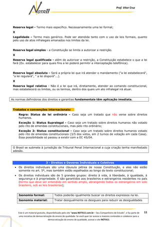 Prof. Vítor Cruz
11Este é um material gratuito, disponibilizado pelo site “www.NOTA11.com.br – Seu Companheiro de Estudo”, e faz parte de
uma iniciativa de democratização do ensino de qualidade. Se você quer ter acesso a maiores conteúdos e colaborar para a
democratização do ensino de qualidade, acesse o site NOTA11.
Reserva legal - Termo mais específico. Necessariamente uma lei formal;
X
Legalidade - Termo mais genérico. Pode ser atendida tanto com o uso de leis formais, quanto
pelo uso de atos infralegais emanados nos limites da lei.
Reserva legal simples - a Constituição se limita a autorizar a restrição.
X
Reserva legal qualificada - além de autorizar a restrição, a Constituição estabelece o que a lei
fará (Ex. estabelecer para quais fins a lei poderá permitir a interceptação telefônica).
Reserva legal absoluta - Será a própria lei que irá atender o mandamento ("a lei estabelecerá",
"a lei regulará", " a lei disporá"...).
X
Reserva legal relativa - Não é a lei que irá, diretamente, atender ao comando constitucional,
mas estabelecerá os limites, ou os termos, dentro dos quais um ato infralegal irá atuar.
As normas definidoras dos direitos e garantias fundamentais têm aplicação imediata.
Tratados e convenções internacionais:
Regra: Status de lei ordinária - Caso seja um tratado que não verse sobre direitos
humanos.
Exceção 1: Status Supralegal - Caso seja um tratado sobre direitos humanos não votado
pelo rito de emendas constitucionais, mas pelo rito ordinário;
Exceção 2: Status constitucional - Caso seja um tratado sobre direitos humanos votado
pelo rito de emendas constitucionais (3/5 dos votos, em 2 turnos de votação em cada Casa).
Essa possibilidade só passou a existir com a EC 45/04.
O Brasil se submete à jurisdição de Tribunal Penal Internacional a cuja criação tenha manifestado
adesão.
3 - Direitos e Deveres Individuais e Coletivos
• Os direitos individuais são uma cláusula pétrea de nossa Constituição, e eles não estão
somente no art. 5º, mas também estão espalhados ao longo do texto constitucional;
• Os direitos individuais são de 5 grandes grupos: direito à vida, à liberdade, à igualdade, à
segurança e à propriedade. E são garantidos aos brasileiros e estrangeiros residentes no país
(termo que deve ser entendido em sentido amplo, abrangendo todos os estrangeiros em solo
brasileiro, sob as leis brasileiras);
Isonomia formal: Todos poderão igualmente buscar os direitos expressos na lei.
Isonomia material: Tratar desigualmente os desiguais para reduzir as desigualdades
 