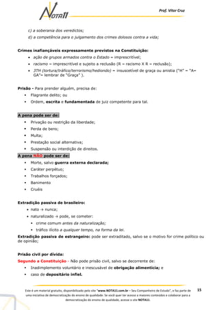 Prof. Vítor Cruz
15Este é um material gratuito, disponibilizado pelo site “www.NOTA11.com.br – Seu Companheiro de Estudo”, e faz parte de
uma iniciativa de democratização do ensino de qualidade. Se você quer ter acesso a maiores conteúdos e colaborar para a
democratização do ensino de qualidade, acesse o site NOTA11.
c) a soberania dos veredictos;
d) a competência para o julgamento dos crimes dolosos contra a vida;
Crimes inafiançáveis expressamente previstos na Constituição:
• ação de grupos armados contra o Estado – imprescritível;
• racismo – imprescritível e sujeito a reclusão (R – racismo X R – reclusão);
• 3TH (tortura/tráfico/terrorismo/hediondo) – insuscetível de graça ou anistia (“H” – “A–
GA”– lembrar de “Graça” ).
Prisão - Para prender alguém, precisa de:
Flagrante delito; ou
Ordem, escrita e fundamentada de juiz competente para tal.
A pena pode ser de:
Privação ou restrição da liberdade;
Perda de bens;
Multa;
Prestação social alternativa;
Suspensão ou interdição de direitos.
A pena NÃO pode ser de:
Morte, salvo guerra externa declarada;
Caráter perpétuo;
Trabalhos forçados;
Banimento
Cruéis
Extradição passiva de brasileiro:
• nato → nunca;
• naturalizado → pode, se cometer:
crime comum antes da naturalização;
tráfico ilícito a qualquer tempo, na forma da lei.
Extradição passiva de estrangeiro: pode ser extraditado, salvo se o motivo for crime político ou
de opinião;
Prisão civil por dívida:
Segundo a Constituição - Não pode prisão civil, salvo se decorrente de:
Inadimplemento voluntário e inescusável de obrigação alimentícia; e
caso de depositário infiel.
 