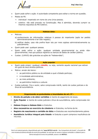 Prof. Vítor Cruz
18Este é um material gratuito, disponibilizado pelo site “www.NOTA11.com.br – Seu Companheiro de Estudo”, e faz parte de
uma iniciativa de democratização do ensino de qualidade. Se você quer ter acesso a maiores conteúdos e colaborar para a
democratização do ensino de qualidade, acesse o site NOTA11.
• Quem pode sofrer a ação: A autoridade competente para editar a norma em questão.
• Modos de MI:
individual: impetrado em nome de uma única pessoa;
coletivo: não está previsto na Constituição. Mas é admitido, devendo cumprir os
mesmos requisitos do MS Coletivo.
Habeas data:
• Motivos:
a) conhecimento de informações relativas à pessoa do impetrante (após ter pedido
administrativamente e ter sido negado);
b) retificar dados, caso não prefira fazer isto por meio sigiloso administrativamente ou
judicialmente.
• Quem pode usar: qualquer pessoa.
• Quem pode sofrer a ação: qualquer entidade governamental ou ainda não-
governamental, mas que possua registros ou bancos de dados de caráter público.
• Custas: (LXXVII) são gratuitas as ações de “habeas-data”;
Ação popular
• Quem pode propor: qualquer cidadão, ou seja, somente aquele nacional que estiver
em gozo de seus direitos políticos.
• Motivo: anular ato lesivo:
ao patrimônio público ou de entidade a qual o Estado participe;
à moralidade administrativa;
ao meio ambiente;
ao patrimônio histórico e cultural.
• Custas judiciais: Fica o autor, salvo comprovada má-fé, isento de custas judiciais e do
ônus da sucumbência.
Organizando as gratuidades e imunidades do art. 5º :
Direito de petição e de obter certidões → Isento do pagamento de taxas;
Ação Popular → Isenta de custas judiciais e ônus da sucumbência, salvo comprovada má-
fé.
Habeas Corpus e Habeas Data → Gratuitos.
Atos necessários ao exercício da cidadania → Gratuitos, na forma da lei.
Registro de nascimento e certidão de óbito → Gratuitos aos reconhecidamente pobres
Assistência Jurídica integral pelo Estado → Gratuita a quem comprove insuficiência de
recursos.
 