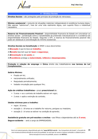 Prof. Vítor Cruz
19Este é um material gratuito, disponibilizado pelo site “www.NOTA11.com.br – Seu Companheiro de Estudo”, e faz parte de
uma iniciativa de democratização do ensino de qualidade. Se você quer ter acesso a maiores conteúdos e colaborar para a
democratização do ensino de qualidade, acesse o site NOTA11.
4 - Direitos Sociais
Direitos Sociais - são protegidos pelo princípio da proibição do retrocesso.
Mínimo existencial - conjunto de situações materiais indispensáveis à existência humana digna.
Não apenas "sobreviver", mas ter uma vida realmente digna, com suporte físico e intelectual
necessário.
Reserva do Financeiramente Possível - disponibilidade financeira do Estado em concretizar os
direitos sociais - ponderação entre a razoabilidade da pretensão individual/social e a existência de
disponibilidade financeira do Estado. Segundo o STF, a reserva do financeiramente possível não
pode ser obstáculo à concretização do mínimo existencial.
Direitos Sociais na Constituição = EMAP e seus decorrentes:
A Educação é que te leva ao trabalho;
A Moradia boa tem que ter lazer e segurança;
A Alimentação te dá saúde; e
A Previdência protege a maternidade, infância e desamparados.
Proteção à relação de emprego = Único direito dos trabalhadores nos termos de Lei
Complementar.
Salário Mínimo:
Fixado em lei;
nacionalmente unificado;
Reajustado periodicamente;
Vedada vinculação para qualquer fim;
Ação de créditos trabalhistas - prazo prescricional de:
5 anos → se o contrato de trabalho estiver em vigor;
2 anos → após a extinção do contrato.
Idades mínimas para o trabalho:
regra: 16 anos;
exceção 1: 18 anos se o trabalho for noturno, perigoso ou insalubre;
exceção 2: 14 anos se estiver na condição de aprendiz.
Assistência gratuita em pré-escolas e creches - aos filhos e dependentes até os 5 anos;
Seguro-acidente - será a cargo do EMPREGADOR;
 