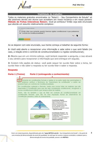 Prof. Vítor Cruz
2Este é um material gratuito, disponibilizado pelo site “www.NOTA11.com.br – Seu Companheiro de Estudo”, e faz parte de
uma iniciativa de democratização do ensino de qualidade. Se você quer ter acesso a maiores conteúdos e colaborar para a
democratização do ensino de qualidade, acesse o site NOTA11.
Viabilidade do trabalho:
Todos os materiais gratuitos encontrados no “Nota11 – Seu Companheiro de Estudo” só
são possíveis devido aos alunos que acreditam em nossa iniciativa e em nosso pioneiro
Método de Fichas Interativas Nota11. Você já conheceu? Então veja este enunciado
que aborda um assunto relativamente complexo:
Ao se deparar com este enunciado, sua mente começa a trabalhar da seguinte forma:
1- Você está aberto a recepcionar uma informação e sabe sobre o que será falado (no
caso, a relação entre o controle de constitucionalidade e a rigidez constitucional);
2- Mesmo que em um mínimo esforço, você tentará responder a pergunta, e isso ativará
o seu cérebro para recepcionar a informação que será entregue em seguida;
3- Existem três opções de status: você pode sequer ter ouvido falar sobre o tema, ter
ouvido falar e não saber a resposta ou ter ouvido falar e saber a resposta.
Resposta
Parte 1 (Treino) Parte 2 (entregando o conhecimento)
 