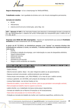 Prof. Vítor Cruz
20Este é um material gratuito, disponibilizado pelo site “www.NOTA11.com.br – Seu Companheiro de Estudo”, e faz parte de
uma iniciativa de democratização do ensino de qualidade. Se você quer ter acesso a maiores conteúdos e colaborar para a
democratização do ensino de qualidade, acesse o site NOTA11.
Seguro-desemprego - só se o desemprego for INVOLUNTÁRIO;
Trabalhador avulso - tem igualdade de direitos com o de vínculo empregatício permanente.
Jornada de trabalho:
• 8h/dia
• 44h/semana
• máximo de 6h de turno ininterrupto, salvo Neg. Col.
STF – Súmula nº 675 → Os intervalos fixados para descanso e alimentação durante a jornada de
6h não descaracterizam o sistema de turnos ininterruptos de revezamento para o efeito do art.
7º, XIV, da CF.
Empresa com MAIS DE 200 empregados - haverá um representante que possuirá finalidade
exclusiva de tratar diretamente com os empregadores.
A partir da EC 72/2013, os domésticos passam a ter “quase” os mesmos direitos dos
trabalhadores urbanos e rurais, no entanto, 7 direitos dependem de regulamentação por
meio de lei:
• FGTS;
• Proteção à relação de emprego, com indenização no caso de despedida arbitrária;
• Seguro-desemprego;
• Adicional noturno;
• Salário-família;
• Assistência pré-escolar;
• Seguro contra acidentes de trabalho.
Direitos que se aplicam aos trabalhadores urbanos e rurais e que são
extensíveis aos servidores públicos:
- Salário Mínimo.
- Décimo terceiro salário: Base = Ao valor integral do salário ou da aposentadoria;
- Repouso semanal remunerado: preferencialmente aos domingos;
- Ferias anuais remuneradas: com, PELO MENOS, 1/3 a mais do que o salário normal;
- Licença a gestante: de 120 DIAS, sem prejuízo do emprego e do salário;
- Licença Paternidade: nos termos fixados em lei;
- Garantia de salário, nunca inferior ao mínimo: para os que percebem remuneração variável;
- Remuneração do trabalho noturno superior ao diurno;
- salário-família: se o trabalhador de baixa-renda possuir dependentes;
- Jornada de trabalho de no Maximo 8 horas/dia ou 44 horas/semana;
- Hora-extra remunerada em no mínimo 50% a mais.
- Proteção ao mercado de trabalho da mulher com incentivos específicos, conforme a lei;
 
