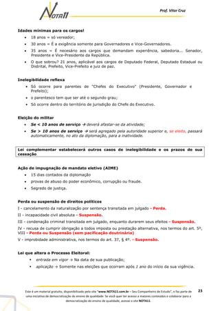 Prof. Vítor Cruz
23Este é um material gratuito, disponibilizado pelo site “www.NOTA11.com.br – Seu Companheiro de Estudo”, e faz parte de
uma iniciativa de democratização do ensino de qualidade. Se você quer ter acesso a maiores conteúdos e colaborar para a
democratização do ensino de qualidade, acesse o site NOTA11.
Idades mínimas para os cargos!
• 18 anos = só vereador;
• 30 anos = É a exigência somente para Governadores e Vice-Governadores.
• 35 anos = É necesário aos cargos que demandam experiência, sabedoria... Senador,
Presidente e Vice-Presidente da República.
• O que sobrou? 21 anos, aplicável aos cargos de Deputado Federal, Deputado Estadual ou
Distrital, Prefeito, Vice-Prefeito e juiz de paz.
Inelegibilidade reflexa
• Só ocorre para parentes de "Chefes do Executivo" (Presidente, Governador e
Prefeito);
• o parentesco tem que ser até o segundo grau;
• Só ocorre dentro do território de jurisdição do Chefe do Executivo.
Eleição do militar
• Se < 10 anos de serviço deverá afastar-se da atividade;
• Se > 10 anos de serviço será agregado pela autoridade superior e, se eleito, passará
automaticamente, no ato da diplomação, para a inatividade.
Lei complementar estabelecerá outros casos de inelegibilidade e os prazos de sua
cessação
Ação de impugnação de mandato eletivo (AIME)
• 15 dias contados da diplomação
• provas de abuso do poder econômico, corrupção ou fraude.
• Segredo de justiça.
Perda ou suspensão de direitos políticos
I - cancelamento da naturalização por sentença transitada em julgado - Perda.
II - incapacidade civil absoluta - Suspensão.
III - condenação criminal transitada em julgado, enquanto durarem seus efeitos - Suspensão.
IV - recusa de cumprir obrigação a todos imposta ou prestação alternativa, nos termos do art. 5º,
VIII - Perda ou Suspensão (sem pacificação doutrinária)
V - improbidade administrativa, nos termos do art. 37, § 4º. - Suspensão.
Lei que altera o Processo Eleitoral:
entrada em vigor → Na data de sua publicação;
aplicação → Somente nas eleições que ocorram após 1 ano do início da sua vigência.
 