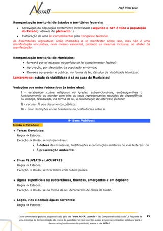 Prof. Vítor Cruz
25Este é um material gratuito, disponibilizado pelo site “www.NOTA11.com.br – Seu Companheiro de Estudo”, e faz parte de
uma iniciativa de democratização do ensino de qualidade. Se você quer ter acesso a maiores conteúdos e colaborar para a
democratização do ensino de qualidade, acesse o site NOTA11.
Reorganização territorial de Estados e territórios federais:
• Aprovação da população diretamente interessada (segundo o STF é toda a população
do Estado), através de plebiscito; e
• Elaboração de uma lei complementar pelo Congresso Nacional.
As Assembléias Legislativas serão chamadas a se manifestar sobre isso, mas não é uma
manifestação vinculativa, nem mesmo essencial, podendo as mesmas inclusive, se abster da
manifestação.
Reorganização territorial de Municípios:
• far-se-á por lei estadual no período de lei complementar federal;
• Aprovação, por plebiscito, da população envolvida;
• Deve-se apresentar e publicar, na forma da lei, Estudos de Viabilidade Municipal.
Lembrem-se: estudo de viabilidade é só no caso de Municípios!
Vedações aos entes federativos (a todos eles):
I - estabelecer cultos religiosos ou igrejas, subvencioná-los, embaraçar-lhes o
funcionamento ou manter com eles ou seus representantes relações de dependência
ou aliança, ressalvada, na forma da lei, a colaboração de interesse público;
II - recusar fé aos documentos públicos;
III - criar distinções entre brasileiros ou preferências entre si.
9- Bens Públicos:
União e Estados:
♦ Terras Devolutas:
Regra Estados;
Exceção União, se indispensáveis:
À defesa das fronteiras, fortificações e construções militares ou vias federais; ou
À preservação ambiental.
♦ Ilhas FLUVIAIS e LACUSTRES:
Regra Estados;
Exceção União, se fizer limite com outros países.
♦ Águas superficiais ou subterrâneas, fluentes, emergentes e em depósito:
Regra Estados;
Exceção União, se na forma da lei, decorrerem de obras da União.
♦ Lagos, rios e demais águas correntes:
Regra Estados;
 