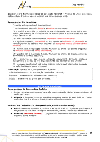 Prof. Vítor Cruz
28Este é um material gratuito, disponibilizado pelo site “www.NOTA11.com.br – Seu Companheiro de Estudo”, e faz parte de
uma iniciativa de democratização do ensino de qualidade. Se você quer ter acesso a maiores conteúdos e colaborar para a
democratização do ensino de qualidade, acesse o site NOTA11.
Legislar sobre diretrizes e bases da educação nacional = Privativa da União, até porque,
tudo que tiver diretrizes, bases e nacional, será competência da União.
Competências dos Municípios:
I - legislar sobre assuntos de interesse local;
II - suplementar a legislação federal e a estadual no que couber;
III - instituir e arrecadar os tributos de sua competência, bem como aplicar suas
rendas, sem prejuízo da obrigatoriedade de prestar contas e publicar balancetes nos
prazos fixados em lei;
IV - criar, organizar e suprimir distritos, observada a legislação estadual;
V - organizar e prestar, diretamente ou sob regime de concessão ou permissão, os
serviços públicos de interesse local, incluído o de transporte coletivo, que tem caráter
essencial;
VI - manter, com a cooperação técnica e financeira da União e do Estado, programas
de educação infantil e de ensino fundamental;
VII - prestar, com a cooperação técnica e financeira da União e do Estado, serviços de
atendimento à saúde da população;
VIII - promover, no que couber, adequado ordenamento territorial, mediante
planejamento e controle do uso, do parcelamento e da ocupação do solo urbano;
IX - promover a proteção do patrimônio histórico-cultural local, observada a legislação
e a ação fiscalizadora federal e estadual.
Observação - para os serviços expressos na CF, temos:
.União → diretamente ou por autorização, permissão e concessão;
.Municípios → diretamente ou por permissão e concessão;
.Estados → diretamente ou apenas por concessão.
11- Estados e Municípios:
Perda do cargo de Governador e Prefeito:
• Regra Se assumir outro cargo ou função na administração pública, direta ou indireta, irá
perder seu cargo.
• Exceção Se passar em concurso público, não perde o cargo de Governador ou Prefeito,
porém tem que ficar afastado do cargo efetivo até acabar o mandato.
Subsídio dos Chefes do Executivo (Presidente, Prefeito e Governador):
• Regra - Executivo Municipal e Estadual - Lei de iniciativa do Legislativo que é levada à
sanção/veto do Executivo = vale para o Governador, Prefeito e respectivos secretários.
• Exceção - Executivo Federal - O Congresso fixa diretamente o subsídio do Presidente da
República e seus Ministros.
 