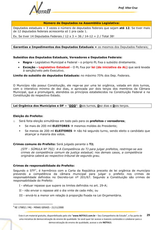 Prof. Vítor Cruz
29Este é um material gratuito, disponibilizado pelo site “www.NOTA11.com.br – Seu Companheiro de Estudo”, e faz parte de
uma iniciativa de democratização do ensino de qualidade. Se você quer ter acesso a maiores conteúdos e colaborar para a
democratização do ensino de qualidade, acesse o site NOTA11.
Número de Deputados na Assembléia Legislativa:
Deputados estaduais = 3 vezes o número de deputados federais que sejam até 12. Se tiver mais
de 12 deputados federais acrescenta só 1 pra cada 1.
Ex. Se tiver 14 Deputados Federais / 12 x 3 = 36 / 14-12 = 2 / Total 38!
Garantias e Impedimentos dos Deputados Estaduais = os mesmos dos Deputados Federais;
Subsídios dos Deputados Estaduais, Vereadores e Deputados Federais:
• Regra - Legislativo Municipal e Federal - o próprio PL fixa o subsídio diretamente.
• Exceção - Legislativo Estadual - O PL fixa por lei (de iniciativa da AL) que será levada
à sanção/veto pelo Executivo.
Limite do subsídio de deputados Estaduais: no máximo 75% dos Dep. Federais.
O Município não possui Constituição, ele rege-se por uma lei orgânica, votada em dois turnos,
com o interstício mínimo de dez dias, e aprovada por dois terços dos membros da Câmara
Municipal, que a promulgará, atendidos os princípios estabelecidos na Constituição Federal e na
Constituição do respectivo Estado.
Lei Orgânica dos Municípios e DF = "DDD": Dois turnos, Dez dias e Dois terços.
Eleição do Prefeito:
o Será feita eleição simultânea em todo país para os prefeitos e vereadores;
Se mais de 200 mil ELEITORES mesmos moldes do Presidente;
Se menos de 200 ml ELEITORES não há segundo turno, sendo eleito o candidato que
alcançar a maioria dos votos.
Crimes comuns do Prefeito: Será julgado perante o TJ;
(STF - SÚMULA Nº 702) A Competência do TJ para julgar prefeitos, restringe-se aos
crimes de competência comum da justiça estadual; nos demais casos, a competência
originária caberá ao respectivo tribunal de segundo grau.
Crimes de responsabilidade do Prefeito:
Segundo o STF1
, é harmônico com a Carta da República preceito de lei orgânica de município
prevendo a competência da câmara municipal para julgar o prefeito nos crimes de
responsabilidade definidos no Decreto-Lei nº 201/67. Segundo a Constituição são crimes de
responsabilidade do Prefeito:
I - efetuar repasse que supere os limites definidos no art. 29-A;
II - não enviar o repasse até o dia vinte de cada mês; ou
III - enviá-lo a menor em relação à proporção fixada na Lei Orçamentária.
1
RE 179852 / MG - MINAS GERAIS - 21/11/2000
 