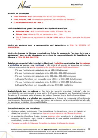 Prof. Vítor Cruz
30Este é um material gratuito, disponibilizado pelo site “www.NOTA11.com.br – Seu Companheiro de Estudo”, e faz parte de
uma iniciativa de democratização do ensino de qualidade. Se você quer ter acesso a maiores conteúdos e colaborar para a
democratização do ensino de qualidade, acesse o site NOTA11.
Número de vereadores
• faixa mínima - até 9 vereadores para até 15 000 habitantes;
• faixa máxima - até 55 vereadores para mais de 8 milhões de habitante;
• O escalonamento vai de 2 em 2.
Limites máximos de gasto com pessoal no Legislativo Municipal:
• Primeira faixa - Até 10 mil habitantes = Máx. 20% dos Dep. Est.
• Última faixa - Mais de 500 mil habitantes = Máx. 75%
• São 6 faixas que se escalonam de 10 em 10%, salvo a última, que pula de 60 para
75%.
Limite de despesa com a remuneração dos Vereadores = 5% DA RECEITA DO
MUNICÍPIO;
Limite de despesa da Câmara Municipal com folha de pagamento (serviços internos +
vereadores) que se não observado será crime de responsabilidade do Presidente da
Câmara = 70% DE SUA RECEITA;
Total da despesa do Poder Legislativo Municipal (incluídos os subsídios dos Vereadores
e excluídos os gastos com inativos) - não poderá ultrapassar os seguintes percentuais,
relativos ao somatório da receita tributária e das transferências tributárias recebidas:
- 7% para Municípios com população de até 100.000 habitantes;
- 6% para Municípios com população entre 100.000 e 300.000 habitantes;
- 5% para Municípios com população entre 300.001 e 500.000 habitantes;
- 4,5% para Municípios com população entre 500.001 e 3.000.000 de habitantes;
- 4% para Municípios com população entre 3.000.001 e 8.000.000 de habitantes;
- 3,5% para Municípios com população acima de 8.000.001 habitantes.
Inviolabilidade dos vereadores = Eles tem tão somente imunidade "material", não tem
imunidade formar (processual), e ainda assim, é diferente do previsto para Deputados Federais e
Senadores. A imunidade material para os Vereadores é apenas dentro dos limites municipais.
Incompatibilidades e proibições dos vereadores = Embora os vereadores (diferentemente
dos Deputados Estaduais) não tenham as mesmas garantias dos parlamentares federais, eles vão
ter as mesmas proibições e incompatibilidades.
Controle de contas nos Municípios:
• O parecer prévio, emitido pelo TC ou Conselho de Contas sobre as contas do Prefeito só
deixará de prevalecer por decisão de dois terços dos membros da Câmara Municipal.
• As contas dos Municípios ficarão, durante sessenta dias, anualmente, à disposição de
qualquer contribuinte, para exame e apreciação, o qual poderá questionar-lhes a
legitimidade, nos termos da lei.
• É vedada a criação de Tribunais, Conselhos ou órgãos de Contas Municipais.
 