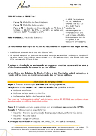 Prof. Vítor Cruz
33Este é um material gratuito, disponibilizado pelo site “www.NOTA11.com.br – Seu Companheiro de Estudo”, e faz parte de
uma iniciativa de democratização do ensino de qualidade. Se você quer ter acesso a maiores conteúdos e colaborar para a
democratização do ensino de qualidade, acesse o site NOTA11.
TETO ESTADUAL / DISTRITAL:
Para o PL Subsídio dos Dep. Estaduais;
Para o PE Subsídio do Governador;
Para o PJ Subsídio do Desembargador do TJ (este é
limitado a 90,25% do STF, e também se aplica aos
membros do MP, Procuradores e DP).
TETO MUNICIPAL Subsídio do Prefeito
Os vencimentos dos cargos do PL e do PJ não poderão ser superiores aos pagos pelo PE;
• Subsídio dos Ministros dos T.Sup. será 95% do STF;
• Os demais membros do judiciário terão seus subsídios escalonados conforme as respectivas
carreiras, sendo que a diferença entre uma e outra não pode ser menor que 5% ou maior que
10%, nem exceder 95% do T.Sup.
É vedada a vinculação ou equiparação de quaisquer espécies remuneratórias para o
efeito de remuneração de pessoal do serviço público;
Lei da União, dos Estados, do Distrito Federal e dos Municípios poderá estabelecer a
relação entre a maior e a menor remuneração dos servidores públicos.
Acumulação de cargos públicos:
Regra É vedada a acumulação REMUNERADA de cargos públicos;
Exceção Se houver COMPATIBILIDADE DE HORÁRIOS, poderá se acumular:
Professor + Professor;
Professor + Cargo técnico ou científico;
Profissional de Saúde + Profissional de Saúde.
Esta regra de “profissionais de saúde”, vale inclusive, após a EC 77/2014 para militares, desde
que observada a prevalência da atividade militar.
Regra 2 É vedado acumular cargos públicos com proventos de aposentadoria (RPPS);
Exceção Pode acumular da seguinte forma:
Provento + Provento ou remuneração de cargos acumuláveis, conforme visto acima;
Provento + Mandato Eletivo
Provento + Cargo em Comissão
A proibição de acumular vale para Adm. Direta, Aut., FP e SEM e subsidiárias.
(§ 12) É Facultado aos
Est./DF, através de
emenda à CE ou à Lei
Org. do DF fixar o
subsídio do
Desembargador do TJ
como teto único, este
será limitado a 90,25%
do subsídio dos Min. do
STF (salvo p/ os
Deputados e Vereadores)
 