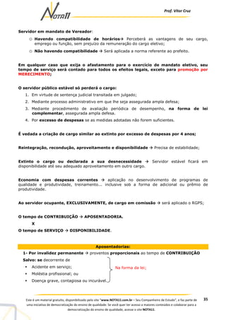 Prof. Vítor Cruz
35Este é um material gratuito, disponibilizado pelo site “www.NOTA11.com.br – Seu Companheiro de Estudo”, e faz parte de
uma iniciativa de democratização do ensino de qualidade. Se você quer ter acesso a maiores conteúdos e colaborar para a
democratização do ensino de qualidade, acesse o site NOTA11.
Servidor em mandato de Vereador:
o Havendo compatibilidade de horários Perceberá as vantagens de seu cargo,
emprego ou função, sem prejuízo da remuneração do cargo eletivo;
o Não havendo compatibilidade Será aplicada a norma referente ao prefeito.
Em qualquer caso que exija o afastamento para o exercício de mandato eletivo, seu
tempo de serviço será contado para todos os efeitos legais, exceto para promoção por
MERECIMENTO;
O servidor público estável só perderá o cargo:
1. Em virtude de sentença judicial transitada em julgado;
2. Mediante processo administrativo em que lhe seja assegurada ampla defesa;
3. Mediante procedimento de avaliação periódica de desempenho, na forma de lei
complementar, assegurada ampla defesa.
4. Por excesso de despesas se as medidas adotadas não forem suficientes.
É vedada a criação de cargo similar ao extinto por excesso de despesas por 4 anos;
Reintegração, recondução, aproveitamento e disponibilidade Precisa de estabilidade;
Extinto o cargo ou declarada a sua desnecessidade Servidor estável ficará em
disponibilidade até seu adequado aproveitamento em outro cargo.
Economia com despesas correntes aplicação no desenvolvimento de programas de
qualidade e produtividade, treinamento... inclusive sob a forma de adicional ou prêmio de
produtividade.
Ao servidor ocupante, EXCLUSIVAMENTE, de cargo em comissão será aplicado o RGPS;
O tempo de CONTRIBUIÇÃO APOSENTADORIA.
X
O tempo de SERVIÇO DISPONIBILIDADE.
Aposentadorias:
1- Por invalidez permanente proventos proporcionais ao tempo de CONTRIBUIÇÃO
Salvo: se decorrente de
Acidente em serviço;
Moléstia profissional; ou
Doença grave, contagiosa ou incurável.
Na forma da lei;
 