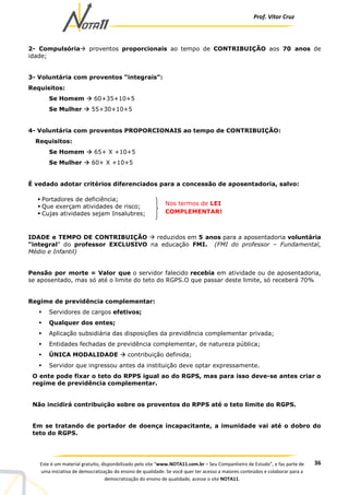 Prof. Vítor Cruz
36Este é um material gratuito, disponibilizado pelo site “www.NOTA11.com.br – Seu Companheiro de Estudo”, e faz parte de
uma iniciativa de democratização do ensino de qualidade. Se você quer ter acesso a maiores conteúdos e colaborar para a
democratização do ensino de qualidade, acesse o site NOTA11.
2- Compulsória proventos proporcionais ao tempo de CONTRIBUIÇÃO aos 70 anos de
idade;
3- Voluntária com proventos “integrais”:
Requisitos:
Se Homem 60+35+10+5
Se Mulher 55+30+10+5
4- Voluntária com proventos PROPORCIONAIS ao tempo de CONTRIBUIÇÃO:
Requisitos:
Se Homem 65+ X +10+5
Se Mulher 60+ X +10+5
É vedado adotar critérios diferenciados para a concessão de aposentadoria, salvo:
IDADE e TEMPO DE CONTRIBUIÇÃO reduzidos em 5 anos para a aposentadoria voluntária
“integral” do professor EXCLUSIVO na educação FMI. (FMI do professor – Fundamental,
Médio e Infantil)
Pensão por morte = Valor que o servidor falecido recebia em atividade ou de aposentadoria,
se aposentado, mas só até o limite do teto do RGPS.O que passar deste limite, só receberá 70%
Regime de previdência complementar:
Servidores de cargos efetivos;
Qualquer dos entes;
Aplicação subsidiária das disposições da previdência complementar privada;
Entidades fechadas de previdência complementar, de natureza pública;
ÚNICA MODALIDADE contribuição definida;
Servidor que ingressou antes da instituição deve optar expressamente.
O ente pode fixar o teto do RPPS igual ao do RGPS, mas para isso deve-se antes criar o
regime de previdência complementar.
Não incidirá contribuição sobre os proventos do RPPS até o teto limite do RGPS.
Em se tratando de portador de doença incapacitante, a imunidade vai até o dobro do
teto do RGPS.
Portadores de deficiência;
Que exerçam atividades de risco;
Cujas atividades sejam Insalubres;
Nos termos de LEI
COMPLEMENTAR!
 