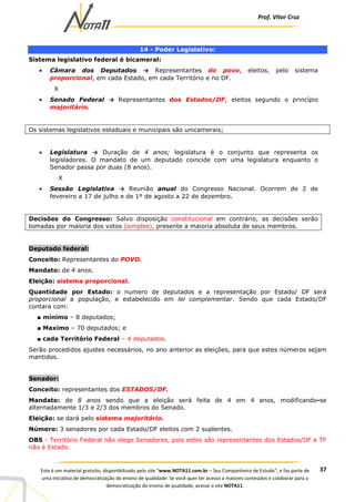 Prof. Vítor Cruz
37Este é um material gratuito, disponibilizado pelo site “www.NOTA11.com.br – Seu Companheiro de Estudo”, e faz parte de
uma iniciativa de democratização do ensino de qualidade. Se você quer ter acesso a maiores conteúdos e colaborar para a
democratização do ensino de qualidade, acesse o site NOTA11.
14 - Poder Legislativo:
Sistema legislativo federal é bicameral:
• Câmara dos Deputados → Representantes do povo, eleitos, pelo sistema
proporcional, em cada Estado, em cada Território e no DF.
X
• Senado Federal → Representantes dos Estados/DF, eleitos segundo o princípio
majoritário.
Os sistemas legislativos estaduais e municipais são unicamerais;
• Legislatura → Duração de 4 anos; legislatura é o conjunto que representa os
legisladores. O mandato de um deputado coincide com uma legislatura enquanto o
Senador passa por duas (8 anos).
X
• Sessão Legislativa → Reunião anual do Congresso Nacional. Ocorrem de 2 de
fevereiro a 17 de julho e de 1º de agosto a 22 de dezembro.
Decisões do Congresso: Salvo disposição constitucional em contrário, as decisões serão
tomadas por maioria dos votos (simples), presente a maioria absoluta de seus membros.
Deputado federal:
Conceito: Representantes do POVO.
Mandato: de 4 anos.
Eleição: sistema proporcional.
Quantidade por Estado: o numero de deputados e a representação por Estado/ DF será
proporcional a população, e estabelecido em lei complementar. Sendo que cada Estado/DF
contara com:
■ mínimo – 8 deputados;
■ Maximo – 70 deputados; e
■ cada Território Federal – 4 deputados.
Serão procedidos ajustes necessários, no ano anterior as eleições, para que estes números sejam
mantidos.
Senador:
Conceito: representantes dos ESTADOS/DF.
Mandato: de 8 anos sendo que a eleição será feita de 4 em 4 anos, modificando-se
alternadamente 1/3 e 2/3 dos membros do Senado.
Eleição: se dará pelo sistema majoritário.
Número: 3 senadores por cada Estado/DF eleitos com 2 suplentes.
OBS - Território Federal não elege Senadores, pois estes são representantes dos Estados/DF e TF
não é Estado.
 
