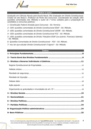 Prof. Vítor Cruz
4Este é um material gratuito, disponibilizado pelo site “www.NOTA11.com.br – Seu Companheiro de Estudo”, e faz parte de
uma iniciativa de democratização do ensino de qualidade. Se você quer ter acesso a maiores conteúdos e colaborar para a
democratização do ensino de qualidade, acesse o site NOTA11.
Sobre o autor:
Graduado em Ciências Navais pela Escola Naval. Pós Graduado em Direito Constitucional.
Criador do site Nota11. Professor do Ponto dos Concursos. Coordenador da coleção 1001
questões comentadas (Ed. Método) e autor de 7 livros voltados para a preparação de
candidatos a concursos públicos:
1- Constituição Federal Anotada para Concursos - Ed. Ferreira.
2- 1001 questões comentadas de Direito Constitucional ESAF - Ed. Método.
3- 1001 questões comentadas de Direito Constitucional CESPE - Ed. Método.
4- 1001 questões comentadas de Direito Constitucional FCC - Ed. Método.
5- 1001 questões comentadas de Direito Tributário ESAF (co-autoria: Francisco Valente)
- Ed. Método.
6- Questões Comentadas de Direito Constitucional - FGV - Ed. Método.
7- Vou ter que estudar Direito Constitucional! E Agora? - Ed. Método.
Índice:
1- Princípios Fundamentais.................................................................................8
2 - Teoria Geral dos Direitos Fundamentais ........................................................9
3 - Direitos e Deveres Individuais e Coletivos...................................................11
Regime Constitucional da Propriedade................................................................................................13
Habeas corpus...............................................................................................................................................16
Mandado de segurança..............................................................................................................................16
Mandado de Injunção.................................................................................................................................17
Habeas data: .................................................................................................................................................18
Ação popular..................................................................................................................................................18
Organizando as gratuidades e imunidades do art. 5º :................................................................18
4 - Direitos Sociais ............................................................................................19
5 - Nacionalidade ..............................................................................................21
6 - Direitos Políticos..........................................................................................22
7 - Partidos Políticos .........................................................................................24
8- Organização Político-administrativa: ............................................................24
9- Bens Públicos: ..............................................................................................25
 