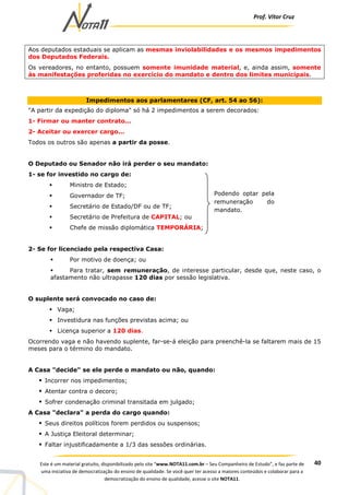 Prof. Vítor Cruz
40Este é um material gratuito, disponibilizado pelo site “www.NOTA11.com.br – Seu Companheiro de Estudo”, e faz parte de
uma iniciativa de democratização do ensino de qualidade. Se você quer ter acesso a maiores conteúdos e colaborar para a
democratização do ensino de qualidade, acesse o site NOTA11.
Aos deputados estaduais se aplicam as mesmas inviolabilidades e os mesmos impedimentos
dos Deputados Federais.
Os vereadores, no entanto, possuem somente imunidade material, e, ainda assim, somente
às manifestações proferidas no exercício do mandato e dentro dos limites municipais.
Impedimentos aos parlamentares (CF, art. 54 ao 56):
"A partir da expedição do diploma" só há 2 impedimentos a serem decorados:
1- Firmar ou manter contrato...
2- Aceitar ou exercer cargo...
Todos os outros são apenas a partir da posse.
O Deputado ou Senador não irá perder o seu mandato:
1- se for investido no cargo de:
Ministro de Estado;
Governador de TF;
Secretário de Estado/DF ou de TF;
Secretário de Prefeitura de CAPITAL; ou
Chefe de missão diplomática TEMPORÁRIA;
2- Se for licenciado pela respectiva Casa:
Por motivo de doença; ou
Para tratar, sem remuneração, de interesse particular, desde que, neste caso, o
afastamento não ultrapasse 120 dias por sessão legislativa.
O suplente será convocado no caso de:
Vaga;
Investidura nas funções previstas acima; ou
Licença superior a 120 dias.
Ocorrendo vaga e não havendo suplente, far-se-á eleição para preenchê-la se faltarem mais de 15
meses para o término do mandato.
A Casa "decide" se ele perde o mandato ou não, quando:
Incorrer nos impedimentos;
Atentar contra o decoro;
Sofrer condenação criminal transitada em julgado;
A Casa "declara" a perda do cargo quando:
Seus direitos políticos forem perdidos ou suspensos;
A Justiça Eleitoral determinar;
Faltar injustificadamente a 1/3 das sessões ordinárias.
Podendo optar pela
remuneração do
mandato.
 