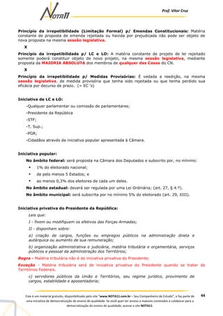 Prof. Vítor Cruz
44Este é um material gratuito, disponibilizado pelo site “www.NOTA11.com.br – Seu Companheiro de Estudo”, e faz parte de
uma iniciativa de democratização do ensino de qualidade. Se você quer ter acesso a maiores conteúdos e colaborar para a
democratização do ensino de qualidade, acesse o site NOTA11.
Princípio da irrepetibilidade (Limitação Formal) p/ Emendas Constitucionais: Matéria
constante de proposta de emenda rejeitada ou havida por prejudicada não pode ser objeto de
nova proposta na mesma sessão legislativa.
X
Princípio da irrepetibilidade p/ LC e LO: A matéria constante de projeto de lei rejeitado
somente poderá constituir objeto de novo projeto, na mesma sessão legislativa, mediante
proposta da MAIORIA ABSOLUTA dos membros de qualquer das Casas do CN.
X
Princípio da irrepetibilidade p/ Medidas Provisórias: É vedada a reedição, na mesma
sessão legislativa, de medida provisória que tenha sido rejeitada ou que tenha perdido sua
eficácia por decurso de prazo. (= EC ‘s)
Iniciativa de LC e LO:
-Qualquer parlamentar ou comissão de parlamentares;
-Presidente da República
-STF;
-T. Sup.;
-PGR;
-Cidadãos através da iniciativa popular apresentada à Câmara.
Iniciativa popular:
No âmbito federal: será proposta na Câmara dos Deputados e subscrito por, no mínimo:
1% do eleitorado nacional;
de pelo menos 5 Estados; e
ao menos 0,3% dos eleitores de cada um deles.
No âmbito estadual: deverá ser regulada por uma Lei Ordinária; (art. 27, § 4.º).
No âmbito municipal: será subscrita por no mínimo 5% do eleitorado (art. 29, XIII).
Iniciativa privativa do Presidente da República:
Leis que:
I - fixem ou modifiquem os efetivos das Forças Armadas;
II - disponham sobre:
a) criação de cargos, funções ou empregos públicos na administração direta e
autárquica ou aumento de sua remuneração;
b) organização administrativa e judiciária, matéria tributária e orçamentária, serviços
públicos e pessoal da administração dos Territórios;
Regra - Matéria tributária não é de iniciativa privativa do Presidente;
Exceção - Matéria tributária será de iniciativa privativa do Presidente quando se tratar de
Territórios Federais.
c) servidores públicos da União e Territórios, seu regime jurídico, provimento de
cargos, estabilidade e aposentadoria;
 