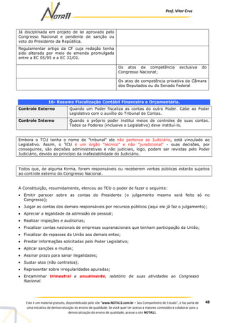 Prof. Vítor Cruz
48Este é um material gratuito, disponibilizado pelo site “www.NOTA11.com.br – Seu Companheiro de Estudo”, e faz parte de
uma iniciativa de democratização do ensino de qualidade. Se você quer ter acesso a maiores conteúdos e colaborar para a
democratização do ensino de qualidade, acesse o site NOTA11.
Já disciplinada em projeto de lei aprovado pelo
Congresso Nacional e pendente de sanção ou
veto do Presidente da República.
Regulamentar artigo da CF cuja redação tenha
sido alterada por meio de emenda promulgada
entre a EC 05/95 e a EC 32/01.
Os atos de competência exclusiva do
Congresso Nacional;
Os atos de competência privativa da Câmara
dos Deputados ou do Senado Federal
16- Resumo Fiscalização Contábil Financeira e Orçamentária.
Controle Externo Quando um Poder fiscaliza as contas do outro Poder. Cabe ao Poder
Legislativo com o auxílio do Tribunal de Contas.
Controle Interno Quando o próprio poder institui meios de controles de suas contas.
Todos os Poderes (inclusive o Legislativo) deve instituí-lo.
Embora o TCU tenha o nome de "tribunal" ele não pertence ao Judiciário, está vinculado ao
Legislativo. Assim, o TCU é um órgão "técnico" e não "jursdicional" - suas decisões, por
conseguinte, são decisões administrativas e não judiciais, logo, podem ser revistas pelo Poder
Judiciário, devido ao princípio da inafastabilidade do Judiciário.
Todos que, de alguma forma, forem responsáveis ou receberem verbas públicas estarão sujeitos
ao controle externo do Congresso Nacional.
A Constituição, resumidamente, elencou ao TCU o poder de fazer o seguinte:
• Emitir parecer sobre as contas do Presidente (o julgamento mesmo será feito só no
Congresso);
• Julgar as contas dos demais responsáveis por recursos públicos (aqui ele já faz o julgamento);
• Apreciar a legalidade da admissão de pessoal;
• Realizar inspeções e auditorias;
• Fiscalizar contas nacionais de empresas supranacionais que tenham participação da União;
• Fiscalizar de repasses da União aos demais entes;
• Prestar informações solicitadas pelo Poder Legislativo;
• Aplicar sanções e multas;
• Assinar prazo para sanar ilegalidades;
• Sustar atos (não contratos);
• Representar sobre irregularidades apuradas;
• Encaminhar trimestral e anualmente, relatório de suas atividades ao Congresso
Nacional.
 