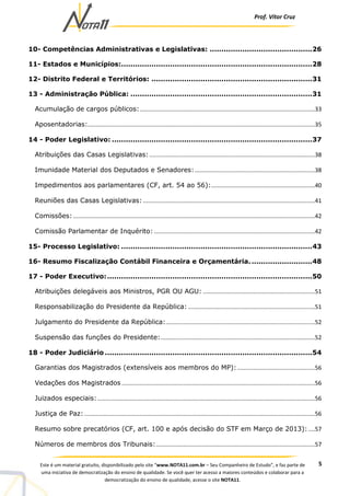 Prof. Vítor Cruz
5Este é um material gratuito, disponibilizado pelo site “www.NOTA11.com.br – Seu Companheiro de Estudo”, e faz parte de
uma iniciativa de democratização do ensino de qualidade. Se você quer ter acesso a maiores conteúdos e colaborar para a
democratização do ensino de qualidade, acesse o site NOTA11.
10- Competências Administrativas e Legislativas: ............................................26
11- Estados e Municípios:..................................................................................28
12- Distrito Federal e Territórios: .....................................................................31
13 - Administração Pública: ..............................................................................31
Acumulação de cargos públicos:............................................................................................................33
Aposentadorias:............................................................................................................................................35
14 - Poder Legislativo: ......................................................................................37
Atribuições das Casas Legislativas:......................................................................................................38
Imunidade Material dos Deputados e Senadores:..........................................................................38
Impedimentos aos parlamentares (CF, art. 54 ao 56):................................................................40
Reuniões das Casas Legislativas:..........................................................................................................41
Comissões:.....................................................................................................................................................42
Comissão Parlamentar de Inquérito: ...................................................................................................42
15- Processo Legislativo: ..................................................................................43
16- Resumo Fiscalização Contábil Financeira e Orçamentária...........................48
17 - Poder Executivo:........................................................................................50
Atribuições delegáveis aos Ministros, PGR OU AGU: .....................................................................51
Responsabilização do Presidente da República: ..............................................................................51
Julgamento do Presidente da República:............................................................................................52
Suspensão das funções do Presidente:...............................................................................................52
18 - Poder Judiciário .........................................................................................54
Garantias dos Magistrados (extensíveis aos membros do MP):................................................56
Vedações dos Magistrados .......................................................................................................................56
Juizados especiais:......................................................................................................................................56
Justiça de Paz: ..............................................................................................................................................56
Resumo sobre precatórios (CF, art. 100 e após decisão do STF em Março de 2013): ....57
Números de membros dos Tribunais:..................................................................................................57
 