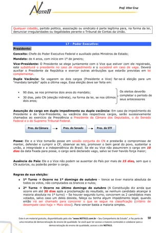 Prof. Vítor Cruz
50Este é um material gratuito, disponibilizado pelo site “www.NOTA11.com.br – Seu Companheiro de Estudo”, e faz parte de
uma iniciativa de democratização do ensino de qualidade. Se você quer ter acesso a maiores conteúdos e colaborar para a
democratização do ensino de qualidade, acesse o site NOTA11.
Qualquer cidadão, partido político, associação ou sindicato é parte legítima para, na forma da lei,
denunciar irregularidades ou ilegalidades perante o Tribunal de Contas da União.
17 - Poder Executivo:
Presidente:
Conceito: Chefe do Poder Executivo Federal e auxiliado pelos Ministros de Estado;
Mandato: de 4 anos, com início em 1º de janeiro;
Vice-Presidente: O Presidente se elege juntamente com o Vice que estiver com ele registrado,
este substituirá o presidente no caso de impedimento e o sucederá em caso de vaga. Deverá
auxiliar o Presidente da República e exercer outras atribuições que estarão previstas em lei
complementar.
Dupla Vacância: Se vagarem os dois cargos (Presidente e Vice) far-se-á eleição para um
"mandato tampão" após a última vaga. Essa eleição deve ser feita em:
90 dias, se nos primeiros dois anos do mandato;
30 dias, pelo CN (eleição indireta), na forma da lei, se nos últimos
dois anos;
Assunção do cargo em duplo impedimento ou dupla vacância: Em caso de impedimento do
Presidente e do Vice-Presidente, ou vacância dos respectivos cargos, serão sucessivamente
chamados ao exercício da Presidência o Presidente da Câmara dos Deputados, o do Senado
Federal e o do Supremo Tribunal Federal.
Posse: Ele e o Vice tomarão posse em sessão conjunta do CN e prestarão o compromisso de
manter, defender e cumprir a CF, observar as leis, promover o bem geral do povo, sustentar a
união, a integridade e a independência do Brasil. Se ele ou Vice não assumirem o cargo em 10
dias da data fixada para posse, o cargo será declarado vago, salvo se tiver havido força maior;
Ausência do País: Ele e o Vice não podem se ausentar do País por mais de 15 dias, sem que o
CN autorize, ou poderão perder o cargo.
Regras de sua eleição:
♦ 1º Turno Ocorre no 1º domingo de outubro – Vence se tiver maioria absoluta de
todos os votos, não computados os brancos e nulos;
♦ 2º Turno Ocorre no último domingo de outubro (A Constituição diz ainda que
ocorre em até 20 dias após a proclamação do resultado, se nenhum candidato alcançar à
maioria absoluta no 1º turno) – Se houver segundo turno, concorrem os 2 candidatos mais
votados, salvo caso um deles desista, faleça ou tenha algum impedimento legal, quando
então irá ser chamado para concorrer o que se segue na classificação (critério de
desempate caso haja = Mais idoso). Para vencer basta a maioria simples.
Os eleitos deverão
completar o período de
seus antecessores
Pres. da Câmara Pres. do Senado Pres. do STF
 