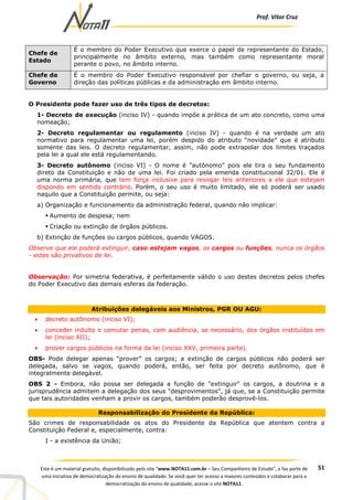 Prof. Vítor Cruz
51Este é um material gratuito, disponibilizado pelo site “www.NOTA11.com.br – Seu Companheiro de Estudo”, e faz parte de
uma iniciativa de democratização do ensino de qualidade. Se você quer ter acesso a maiores conteúdos e colaborar para a
democratização do ensino de qualidade, acesse o site NOTA11.
Chefe de
Estado
É o membro do Poder Executivo que exerce o papel de representante do Estado,
principalmente no âmbito externo, mas também como representante moral
perante o povo, no âmbito interno.
Chefe de
Governo
É o membro do Poder Executivo responsável por chefiar o governo, ou seja, a
direção das políticas públicas e da administração em âmbito interno.
O Presidente pode fazer uso de três tipos de decretos:
1- Decreto de execução (inciso IV) - quando impõe a prática de um ato concreto, como uma
nomeação;
2- Decreto regulamentar ou regulamento (inciso IV) - quando é na verdade um ato
normativo para regulamentar uma lei, porém despido do atributo “novidade” que é atributo
somente das leis. O decreto regulamentar, assim, não pode extrapolar dos limites traçados
pela lei a qual ele está regulamentando.
3- Decreto autônomo (inciso VI) - O nome é "autônomo" pois ele tira o seu fundamento
direto da Constituição e não de uma lei. Foi criado pela emenda constitucional 32/01. Ele é
uma norma primária, que tem força inclusive para revogar leis anteriores a ele que estejam
dispondo em sentido contrário. Porém, o seu uso é muito limitado, ele só poderá ser usado
naquilo que a Constituição permite, ou seja:
a) Organização e funcionamento da administração federal, quando não implicar:
Aumento de despesa; nem
Criação ou extinção de órgãos públicos.
b) Extinção de funções ou cargos públicos, quando VAGOS.
Observe que ele poderá extinguir, caso estejam vagos, os cargos ou funções, nunca os órgãos
- estes são privativos de lei.
Observação: Por simetria federativa, é perfeitamente válido o uso destes decretos pelos chefes
do Poder Executivo das demais esferas da federação.
Atribuições delegáveis aos Ministros, PGR OU AGU:
• decreto autônomo (inciso VI);
• conceder indulto e comutar penas, com audiência, se necessário, dos órgãos instituídos em
lei (inciso XII);
• prover cargos públicos na forma da lei (inciso XXV, primeira parte).
OBS- Pode delegar apenas “prover” os cargos; a extinção de cargos públicos não poderá ser
delegada, salvo se vagos, quando poderá, então, ser feita por decreto autônomo, que é
integralmente delegável.
OBS 2 - Embora, não possa ser delegada a função de "extinguir" os cargos, a doutrina e a
jurisprudência admitem a delegação dos seus "desprovimentos", já que, se a Constituição permite
que tais autoridades venham a provir os cargos, também poderão desprovê-los.
Responsabilização do Presidente da República:
São crimes de responsabilidade os atos do Presidente da República que atentem contra a
Constituição Federal e, especialmente, contra:
I - a existência da União;
 