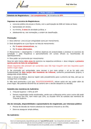 Prof. Vítor Cruz
54Este é um material gratuito, disponibilizado pelo site “www.NOTA11.com.br – Seu Companheiro de Estudo”, e faz parte de
uma iniciativa de democratização do ensino de qualidade. Se você quer ter acesso a maiores conteúdos e colaborar para a
democratização do ensino de qualidade, acesse o site NOTA11.
18 - Poder Judiciário
Estatuto da Magistratura = Lei complementar, de iniciativa do STF.
Ingresso na carreira da Magistratura:
• concurso público de provas e títulos, com a participação da OAB em todas as fases;
• bacharelado em direito;
• no mínimo, 3 anos de atividade jurídica; e
• obedecendo-se, nas nomeações, a ordem de classificação.
Promoção:
1- Deve alternar: uma ora por antigüidade outra por merecimento.
2- Será obrigatória se o juiz figurar na lista de merecimento:
• Por 3 vezes consecutivas; ou
• Por 5 vezes alternadas.
3- Merecimento = desempenho + critérios objetivos de produtividade e presteza no exercício da
jurisdição + pela freqüência e aproveitamento em cursos oficiais ou reconhecidos de
aperfeiçoamento.
4- Para poder ser promovido por merecimento:
Deve ter pelo menos dois anos de exercício na respectiva entrância + deve integrar a primeira
quinta parte da lista de antigüidade
(Esses requisitos não precisam ser cumpridos caso não haja ninguém com tais requisitos quem
aceite o lugar vago)
5- Na promoção por antiguidade, para recusar o juiz mais antigo = só se for pelo voto
fundamentado de dois terços dos membros do tribunal, conforme procedimento próprio, e
assegurada ampla defesa.
Caso a recusa se efetive, deve-se repetir este procedimento para o próximo da lista, até que se
consiga fixar a indicação.
6- Não será promovido o juiz que, INJUSTIFICADAMENTE, retiver autos em seu poder além do
prazo legal, não podendo devolvê-los ao cartório sem o devido despacho ou decisão;
Subsídio dos membros do Judiciário:
• Tribunal Superior = 95% do STF
• Demais magistrados serão escalonados, sendo que a diferença entre uma e outra não pode
ser menor que 5%, nem maior que 10%, ou exceder 95% do subsídio dos membros do
Tribunal Superior.
Ato de remoção, disponibilidade e aposentadoria do magistrado, por interesse público:
Precisa de decisão da maioria absoluta do respectivo tribunal ou do CNJ;
Deve-se assegurar ampla defesa;
No Judiciário:
 