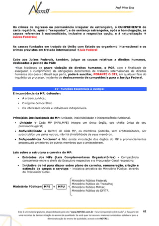 Prof. Vítor Cruz
62Este é um material gratuito, disponibilizado pelo site “www.NOTA11.com.br – Seu Companheiro de Estudo”, e faz parte de
uma iniciativa de democratização do ensino de qualidade. Se você quer ter acesso a maiores conteúdos e colaborar para a
democratização do ensino de qualidade, acesse o site NOTA11.
Os crimes de ingresso ou permanência irregular de estrangeiro, o CUMPRIMENTO de
carta rogatória, após o "exequatur", e de sentença estrangeira, após a homologação, as
causas referentes à nacionalidade, inclusive a respectiva opção, e à naturalização
Juízes Federais;
As causas fundadas em tratado da União com Estado ou organismo internacional e os
crimes previstos em tratado internacional Juiz Federal
Cabe aos Juízes Federais, também, julgar as causas relativas a direitos humanos,
deslocados a pedido do PGR:
Nas hipóteses de grave violação de direitos humanos, o PGR, com a finalidade de
assegurar o cumprimento de obrigações decorrentes de tratados internacionais de direitos
humanos dos quais o Brasil seja parte, poderá suscitar, PERANTE O STJ, em qualquer fase do
inquérito ou processo, incidente de deslocamento de competência para a Justiça Federal.
19- Funções Essenciais à Justiça:
É incumbência da MP, defender:
A ordem jurídica;
O regime democrático
Os interesses sociais e individuais indisponíveis.
Princípios Institucionais do MP: Unidade, indivisibilidade e independência funcional.
• Unidade → Cada MP (MPU,MPE) integra um único órgão, sob chefia única de seu
procurador–geral;
• Indivisibilidade → Dentro de cada MP, os membros poderão, sem arbitrariedades, ser
substituídos uns pelos outros, não há divisibilidade de seus membros.
• Independência funcional → Não existe vinculação dos órgãos do MP a pronunciamentos
processuais anteriores de outros membros que o antecederam.
Leis sobre a estrutura e carreira do MP:
• Estatutos dos MPs (Leis Complementares Organizatórias) - Competência
concorrente entre o chefe do Executivo respectivo e o Procurador Geral respectivo.
• Iniciativa de lei para dispor sobre plano de carreira, remuneração, criação e
extinção de cargos e serviços – iniciativa privativa do Ministério Público, através
do Procurador Geral.
Ministério Público= MPE + MPU
Ministério Público Federal;
Ministério Público do Trabalho;
Ministério Público Militar;
Ministério Público do DF/TF.
 