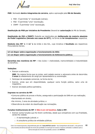 Prof. Vítor Cruz
63Este é um material gratuito, disponibilizado pelo site “www.NOTA11.com.br – Seu Companheiro de Estudo”, e faz parte de
uma iniciativa de democratização do ensino de qualidade. Se você quer ter acesso a maiores conteúdos e colaborar para a
democratização do ensino de qualidade, acesse o site NOTA11.
PGR: Nomeado dentre integrantes da carreira, após a aprovação pela MA do Senado;
• PGR - É permitida "a" recondução (várias);
• PGE - É permitida "uma" recondução;
• CNMP - É permitida "uma" recondução.
Destituição do PGR por iniciativa do Presidente: Deverá ter autorização de MA do Senado;
Destituição do PGJ e PGDFT: Poderão ser destituídos por deliberação da maioria absoluta
do Poder Legislativo (Senado nos casos do DFT), na forma da lei complementar respectiva.
Estatuto dos MP ‘s LC ’s da União e dos Est., cuja iniciativa é facultada aos respectivos
Procuradores-Gerais;
LC vai dispor sobre organização e funcionamento da AGU;
LC vai dispor sobre organização e funcionamento da Defensoria-pública;
Garantias dos membros do MP = Aos Juízes = vitaliciedade, inamovibilidade e irredutibilidade
do benefício;
Vedações:
Exercer a advocacia;
OBS: Da mesma forma que os juízes, será vedado exercer a advocacia antes de decorridos
3 anos do afastamento do cargo por aposentadoria ou exoneração.
Participar de sociedade comercial, na forma da lei;
Exercer, ainda que em disponibilidade, qualquer outra função pública, salvo uma de
magistério;
Exercer atividade político-partidária;
Ingresso na carreira do MP:
Concurso público de provas e títulos, assegurada a participação da OAB em sua realização;
Bacharelado em direito;
No mínimo, 3 anos de atividade jurídica; e
Observância da ordem de classificação nas nomeações.
Funções Institucionais do MP Não é um rol taxativo. Cabe o MP:
Exercer outras funções que lhe forem conferidas, desde que compatíveis com sua finalidade,
sendo-lhe vedada:
o A representação judicial; e
o A consultoria jurídica de entidades públicas.
 