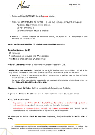 Prof. Vítor Cruz
64Este é um material gratuito, disponibilizado pelo site “www.NOTA11.com.br – Seu Companheiro de Estudo”, e faz parte de
uma iniciativa de democratização do ensino de qualidade. Se você quer ter acesso a maiores conteúdos e colaborar para a
democratização do ensino de qualidade, acesse o site NOTA11.
Promover PRIVATIVAMENTE a ação penal pública;
Promover, SEM PREJUÍZO DE OUTROS a ação civil pública; e o inquérito civil, para:
o A proteção do patrimônio público e social;
o Do meio ambiente; e
o De outros interesses difusos e coletivos
Exercer o controle externo da atividade policial, na forma da lei complementar que
estabelece o Estatuto do MP;
A distribuição de processos no Ministério Público será imediata.
Conselho Nacional do MP
- 14 membros;
- A escolha deve ser aprovada pela MA do Senado.
- Mandato: 2 anos, admitida UMA recondução.
Junto ao Conselho: Oficiará o Presidente do Conselho Federal da OAB.
Competência do Conselho: Controle da atuação administrativa e financeira do MP e do
cumprimento dos deveres funcionais de seus membros, cabendo-lhe, entre outras coisas:
Receber e conhecer das reclamações contra membros ou órgãos do MPU ou MPE, inclusive
contra seus serviços auxiliares;
Rever, de ofício ou mediante provocação, os processos disciplinares de membros do MPU e
MPE JULGADOS HÁ MENOS DE UM ANO;
Advogado-Geral da União: De livre nomeação pelo Presidente da República;
Ingresso na Carreira da AGU: Far-se-á mediante concurso público de provas e títulos.
A AGU tem a função de:
• Representar a União (Poder Legislativo, Executivo e Judiciário), judicial e
extrajudicialmente, seja diretamente ou através de órgão vinculado,
• Consultoria e assessoramento jurídico do Poder Executivo, nos termos da lei
complementar que dispuser sobre sua organização e funcionamento.
Na execução da dívida ativa de natureza tributária, a representação da União cabe à
PGFN;
 