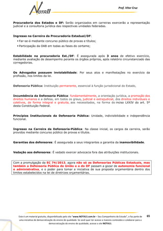 Prof. Vítor Cruz
65Este é um material gratuito, disponibilizado pelo site “www.NOTA11.com.br – Seu Companheiro de Estudo”, e faz parte de
uma iniciativa de democratização do ensino de qualidade. Se você quer ter acesso a maiores conteúdos e colaborar para a
democratização do ensino de qualidade, acesse o site NOTA11.
Procuradoria dos Estados e DF: Serão organizados em carreiras exercerão a representação
judicial e a consultoria jurídica das respectivas unidades federadas.
Ingresso na Carreira da Procuradoria Estadual/DF:
Far-se-á mediante concurso público de provas e títulos;
Participação da OAB em todas as fases do certame;
Estabilidade na procuradoria Est./DF: É assegurada após 3 anos de efetivo exercício,
mediante avaliação de desempenho perante os órgãos próprios, após relatório circunstanciado das
corregedorias.
Os Advogados possuem inviolabilidade: Por seus atos e manifestações no exercício da
profissão, nos limites da lei.
Defensoria Pública: Instituição permanente, essencial à função jurisdicional do Estado,
Incumbência da Defensoria Pública: fundamentalmente, a orientação jurídica, a promoção dos
direitos humanos e a defesa, em todos os graus, judicial e extrajudicial, dos direitos individuais e
coletivos, de forma integral e gratuita, aos necessitados, na forma do inciso LXXIV do art. 5º
desta Constituição Federal.
Princípios Institucionais da Defensoria Pública: Unidade, indivisibilidade e independência
funcional.
Ingresso na Carreira da Defensoria-Pública: Na classe inicial, os cargos da carreira, serão
providos mediante concurso público de provas e títulos.
Garantias dos defensores: É assegurada a seus integrantes a garantia da inamovibilidade.
Vedação aos defensores: É vedado exercer advocacia fora das atribuições institucionais.
Com a promulgação da EC 74/2013, agora não só as Defensorias Públicas Estaduais, mas
também a Defensoria Pública da União e a do DF passam a gozar de autonomia funcional
e administrativa, e o poder para tomar a iniciativa de sua proposta orçamentária dentro dos
limites estabelecidos na lei de diretrizes orçamentárias.
 