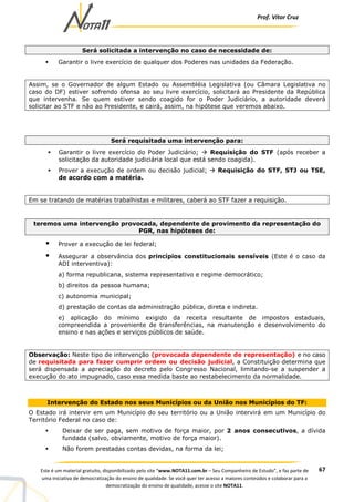 Prof. Vítor Cruz
67Este é um material gratuito, disponibilizado pelo site “www.NOTA11.com.br – Seu Companheiro de Estudo”, e faz parte de
uma iniciativa de democratização do ensino de qualidade. Se você quer ter acesso a maiores conteúdos e colaborar para a
democratização do ensino de qualidade, acesse o site NOTA11.
Será solicitada a intervenção no caso de necessidade de:
Garantir o livre exercício de qualquer dos Poderes nas unidades da Federação.
Assim, se o Governador de algum Estado ou Assembléia Legislativa (ou Câmara Legislativa no
caso do DF) estiver sofrendo ofensa ao seu livre exercício, solicitará ao Presidente da República
que intervenha. Se quem estiver sendo coagido for o Poder Judiciário, a autoridade deverá
solicitar ao STF e não ao Presidente, e cairá, assim, na hipótese que veremos abaixo.
Será requisitada uma intervenção para:
Garantir o livre exercício do Poder Judiciário; Requisição do STF (após receber a
solicitação da autoridade judiciária local que está sendo coagida).
Prover a execução de ordem ou decisão judicial; Requisição do STF, STJ ou TSE,
de acordo com a matéria.
Em se tratando de matérias trabalhistas e militares, caberá ao STF fazer a requisição.
teremos uma intervenção provocada, dependente de provimento da representação do
PGR, nas hipóteses de:
Prover a execução de lei federal;
Assegurar a observância dos princípios constitucionais sensíveis (Este é o caso da
ADI interventiva):
a) forma republicana, sistema representativo e regime democrático;
b) direitos da pessoa humana;
c) autonomia municipal;
d) prestação de contas da administração pública, direta e indireta.
e) aplicação do mínimo exigido da receita resultante de impostos estaduais,
compreendida a proveniente de transferências, na manutenção e desenvolvimento do
ensino e nas ações e serviços públicos de saúde.
Observação: Neste tipo de intervenção (provocada dependente de representação) e no caso
de requisitada para fazer cumprir ordem ou decisão judicial, a Constituição determina que
será dispensada a apreciação do decreto pelo Congresso Nacional, limitando-se a suspender a
execução do ato impugnado, caso essa medida baste ao restabelecimento da normalidade.
Intervenção do Estado nos seus Municípios ou da União nos Municípios do TF:
O Estado irá intervir em um Município do seu território ou a União intervirá em um Município do
Território Federal no caso de:
Deixar de ser paga, sem motivo de força maior, por 2 anos consecutivos, a dívida
fundada (salvo, obviamente, motivo de força maior).
Não forem prestadas contas devidas, na forma da lei;
 