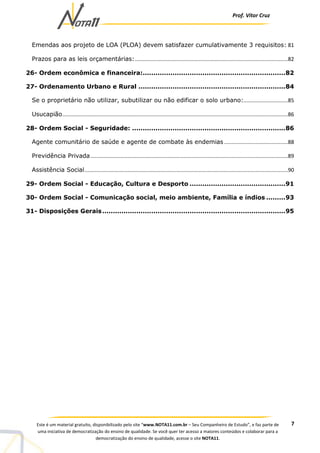 Prof. Vítor Cruz
7Este é um material gratuito, disponibilizado pelo site “www.NOTA11.com.br – Seu Companheiro de Estudo”, e faz parte de
uma iniciativa de democratização do ensino de qualidade. Se você quer ter acesso a maiores conteúdos e colaborar para a
democratização do ensino de qualidade, acesse o site NOTA11.
Emendas aos projeto de LOA (PLOA) devem satisfazer cumulativamente 3 requisitos: 81
Prazos para as leis orçamentárias:.......................................................................................................82
26- Ordem econômica e financeira:...................................................................82
27- Ordenamento Urbano e Rural .....................................................................84
Se o proprietário não utilizar, subutilizar ou não edificar o solo urbano:..............................85
Usucapião........................................................................................................................................................86
28- Ordem Social - Seguridade: ........................................................................86
Agente comunitário de saúde e agente de combate às endemias ...........................................88
Previdência Privada.....................................................................................................................................89
Assistência Social.........................................................................................................................................90
29- Ordem Social - Educação, Cultura e Desporto .............................................91
30- Ordem Social - Comunicação social, meio ambiente, Família e índios .........93
31- Disposições Gerais......................................................................................95
 