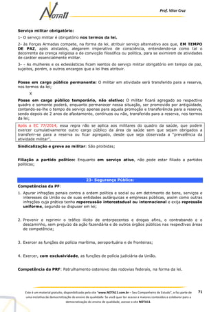Prof. Vítor Cruz
71Este é um material gratuito, disponibilizado pelo site “www.NOTA11.com.br – Seu Companheiro de Estudo”, e faz parte de
uma iniciativa de democratização do ensino de qualidade. Se você quer ter acesso a maiores conteúdos e colaborar para a
democratização do ensino de qualidade, acesse o site NOTA11.
Serviço militar obrigatório:
1- O serviço militar é obrigatório nos termos da lei.
2- às Forças Armadas compete, na forma da lei, atribuir serviço alternativo aos que, EM TEMPO
DE PAZ, após alistados, alegarem imperativo de consciência, entendendo-se como tal o
decorrente de crença religiosa e de convicção filosófica ou política, para se eximirem de atividades
de caráter essencialmente militar.
3- - As mulheres e os eclesiásticos ficam isentos do serviço militar obrigatório em tempo de paz,
sujeitos, porém, a outros encargos que a lei lhes atribuir.
Posse em cargo público permanente: O militar em atividade será transferido para a reserva,
nos termos da lei;
X
Posse em cargo público temporário, não eletivo: O militar ficará agregado ao respectivo
quadro e somente poderá, enquanto permanecer nessa situação, ser promovido por antigüidade,
contando-se-lhe o tempo de serviço apenas para aquela promoção e transferência para a reserva,
sendo depois de 2 anos de afastamento, contínuos ou não, transferido para a reserva, nos termos
da lei;
Após a EC 77/2014, essa regra não se aplica aos militares do quadro da saúde, que podem
exercer cumulativamente outro cargo público da área da saúde sem que sejam obrigados a
transferir-se para a reserva ou ficar agregado, desde que seja observada a “prevalência da
atividade militar”.
Sindicalização e greve ao militar: São proibidas;
Filiação a partido político: Enquanto em serviço ativo, não pode estar filiado a partidos
políticos;
23- Segurança Pública:
Competências da PF:
1. Apurar infrações penais contra a ordem política e social ou em detrimento de bens, serviços e
interesses da União ou de suas entidades autárquicas e empresas públicas, assim como outras
infrações cuja prática tenha repercussão interestadual ou internacional e exija repressão
uniforme, segundo se dispuser em lei;
2. Prevenir e reprimir o tráfico ilícito de entorpecentes e drogas afins, o contrabando e o
descaminho, sem prejuízo da ação fazendária e de outros órgãos públicos nas respectivas áreas
de competência;
3. Exercer as funções de polícia marítima, aeroportuária e de fronteiras;
4. Exercer, com exclusividade, as funções de polícia judiciária da União.
Competência da PRF: Patrulhamento ostensivo das rodovias federais, na forma da lei.
 