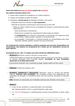 Prof. Vítor Cruz
73Este é um material gratuito, disponibilizado pelo site “www.NOTA11.com.br – Seu Companheiro de Estudo”, e faz parte de
uma iniciativa de democratização do ensino de qualidade. Se você quer ter acesso a maiores conteúdos e colaborar para a
democratização do ensino de qualidade, acesse o site NOTA11.
Taxas não podem ter base de cálculo própria dos impostos.
Em matéria tributária caberá à LC:
1- Dispor sobre conflitos de competência, em matéria tributária;
2- Regular as limitações ao poder de tributar;
3- Estabelecer normas gerais da legislação tributária, entre outras:
- Adequado tratamento tributário ao ato cooperativo;
- Definição de tratamento diferenciado e favorecido para as ME e EPP.
o Poderá se instituir regime único de arrecadação de impostos e contribuições dos entes,
observado que:
Será opcional para o contribuinte;
Poderá haver condições de enquadramento diferenciadas por Estado;
O recolhimento será unificado e centralizado e a distribuição aos respectivos entes
será imediata, vedada qualquer retenção ou condicionamento;
A arrecadação, a fiscalização e a cobrança poderão ser compartilhadas pelos entes
federados, adotado cadastro nacional único de contribuintes.
Lei complementar poderá estabelecer critérios especiais para prevenir desequilíbrios da
concorrência, sem prejuízo da competência de a União, por lei, estabelecer normas de
igual objetivo.
Imunidades do art. 150 É vedado aos entes instituírem IMPOSTOS sobre:
Recíproca: Patrimônio, renda ou serviços, uns dos outros;
Extensível também às Autarquias e Fundações Públicas, desde que o patrimônio, a renda e
os serviços abrangidos pela imunidade estejam vinculados às suas finalidades
essenciais ou às delas decorrentes
O promitente comprador não é exonerado de pagar imposto relativo ao bem imóvel.
Religiosa: Templos de qualquer culto;
Partidária, Assistencial e Educacional: Patrimônio, renda ou serviços dos partidos
políticos, inclusive suas fundações, das entidades sindicais dos trabalhadores, das
instituições de educação e de assistência social, sem fins lucrativos, atendidos os requisitos
da lei;
OBS. Somente os relacionados com finalidades essenciais das entidades mencionadas.
Objetiva:
1- Livros, jornais, periódicos e o papel destinado a sua impressão
Obs. Abrange também o filme e o papel fotográfico usado neles.
2- (EC 75/2013) Fonogramas e videofonogramas musicais comercializados no Brasil, desde
que:
 