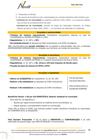 Prof. Vítor Cruz
74Este é um material gratuito, disponibilizado pelo site “www.NOTA11.com.br – Seu Companheiro de Estudo”, e faz parte de
uma iniciativa de democratização do ensino de qualidade. Se você quer ter acesso a maiores conteúdos e colaborar para a
democratização do ensino de qualidade, acesse o site NOTA11.
1- Produzidos no Brasil;
2- De autoria de brasileiros e/ou interpretadas por artistas brasileiros.Vale lembrar que:
• Incluem-se na imunidade os suportes materiais (CDs, DVDs...) ou arquivos digitais
que servem de armazenamento da obra.
• Excluem-se da imunidade, quando na etapa de replicação industrial, as mídias
ópticas de leitura a laser (CDs, DVDs..., no momento da replicação na indústria).
Exceções à anterioridade:
Tributos de motivos imprevisíveis: Empréstimo Compulsório (apenas no caso de
CALAMIDADE ou GUERRA EXTERNA) e o IEG;
Regulatórios: II, IE, IOF e o IPI;
Re-estabelecimento da alíquota da CIDE combustíveis e do ICMS monofásico;
OBS. Contribuições para sociais (estritas) não se sujeitam a anterioridade, mas sim, a chamada
ANTERIORIDADE NONAGESIMAL ou mitigada, que funciona nos moldes da noventena.
Exceções à noventena:
Tributos de motivos imprevisíveis: Empréstimo Compulsório (apenas no caso de
CALAMIDADE ou GUERRA EXTERNA) e o Imposto Extraordinário de Guerra (IEG);
Regulatórios: II, IE, IOF e o IR; (troca o IPI pelo Imposto de Renda aqui)
Fixação da base de cálculo do IPVA e IPTU
Exceções à legalidade:
Alterar as ALÍQUOTAS dos regulatórios: II, IE, IPI, IOF;
Reduzir e Re-estabelecer as alíquotas da CIDE combustível;
Reduzir e Re-estabelecer as alíquotas do ICMS monofásico;
Benefícios fiscais Só por LEI ESPECÍFICA, federal, estadual ou municipal.
Para este fim, lei específica é:
o Aquela que regule exclusivamente as matérias acima enumeradas; ou
o Regule apenas o correspondente tributo ou contribuição.
Isto não se aplica ao ICMS, que somente poderá receber benefícios tributários se autorizados
em CONVÊNIO entre os Estados/DF.
Fato Gerador Presumido Só se aplica a IMPOSTOS ou CONTRIBUIÇÃO e só cabe
restituição da quantia paga, caso NÃO SE REALIZE o FG presumido.
Por Ato do Poder
Executivo (Decreto)
Pelo convênio entre os
Estados/DF (CONFAZ)
 