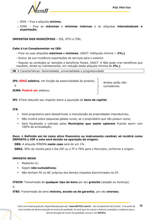Prof. Vítor Cruz
76Este é um material gratuito, disponibilizado pelo site “www.NOTA11.com.br – Seu Companheiro de Estudo”, e faz parte de
uma iniciativa de democratização do ensino de qualidade. Se você quer ter acesso a maiores conteúdos e colaborar para a
democratização do ensino de qualidade, acesse o site NOTA11.
o IPVA – Fixa a alíquota mínima;
o ICMS – Fixa as máximas e mínimas internas e as alíquotas interestaduais e
exportação;
IMPOSTOS DOS MUNICÍPIOS – ISS, IPTU e ITBI;
Cabe à Lei Complementar no ISS:
- Fixar as suas alíquotas máximas e mínimas; (ADCT Alíquota mínima = 2%;)
- Excluir da sua incidência exportações de serviços para o exterior.
- Regular as condições p/ isenções e benefícios fiscais. (ADCT Não pode criar benefícios que
resultem, direta ou indiretamente, em redução desta alíquota mínima de 2%.)
IR Características: Generalidade, universalidade e progressividade
IPI: SERÁ seletivo, em função da essencialidade do produto;
X
ICMS: Poderá ser seletivo;
IPI Terá reduzido seu impacto sobre a aquisição de bens de capital;
ITR
Será progressivo para desestimular a manutenção de propriedades improdutivas;
Não incidirá sobre pequenas glebas rurais, se o proprietário que não possuir outra;
Será fiscalizado e cobrado pelos Municípios que assim optarem ficando assim com
100% da arrecadação;
Ouro Definido em lei como ativo financeiro ou instrumento cambial, só incidirá como
IMPOSTO o IOF e este será devido na operação de origem;
OBS. A alíquota MÍNIMA neste caso será de um 1%.
OBS2. 30% da receita para o Est./DF ou o TF e 70% para o Município, conforme a origem.
IMPOSTO NOVO
Mediante LC;
Sejam não-cumulativos;
Não tenham FG ou BC próprios dos demais impostos discriminados na CF.
ITDCM: Transmissão de qualquer tipo de bens por ato gratuito (doação ou herança);
X
ITBI: Transmissão de bens imóveis, exceto os de garantia, por ato oneroso;
Ambos serão não-
cumulativos.
 